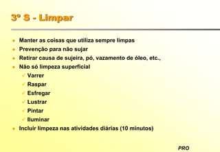 PRO
3º S - Limpar
Manter as coisas que utiliza sempre limpas
Prevenção para não sujar
Retirar causa de sujeira, pó, vazamento de óleo, etc.,
Não só limpeza superficial
Varrer
Raspar
Esfregar
Lustrar
Pintar
Iluminar
Incluir limpeza nas atividades diárias (10 minutos)
 