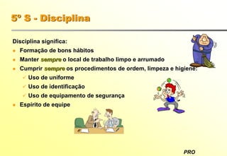 PRO
5º S - Disciplina
Disciplina significa:
Formação de bons hábitos
Manter sempre o local de trabalho limpo e arrumado
Cumprir sempre os procedimentos de ordem, limpeza e higiene:
Uso de uniforme
Uso de identificação
Uso de equipamento de segurança
Espírito de equipe
 