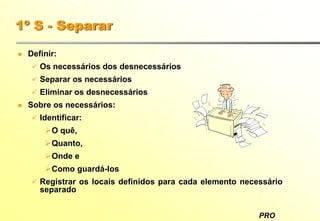 PRO
1º S - Separar
Definir:
Os necessários dos desnecessários
Separar os necessários
Eliminar os desnecessários
Sobre os necessários:
Identificar:
O quê,
Quanto,
Onde e
Como guardá-los
Registrar os locais definidos para cada elemento necessário
separado
 