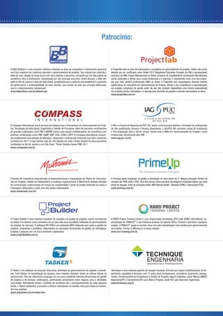 Patrocínio:



A B&B Brothers é uma empresa dinâmica atuando na área de consultoria e treinamento gerencial          A Projectlab atua na área de treinamento e consultoria em gerenciamento de projetos. Detém alta credi-
com foco especial em coaching executivo e gerenciamento de projetos. Sua missão traz implícita a
idéia de uma relação de longo prazo com seus clientes e parceiros, primando por um alto padrão de     exclusiva da RMC Project Management no Brasil, empresa da mundialmente reconhecida Rita Mulcahy,
                                                                                                      sendo autorizada a ofertar seus cursos presenciais e e-learning. É reconhecida como uma das empre-
sede no Rio de Janeiro e atua em todo Brasil, acreditando que a razão de sua existência é o aumento
da performance e sustentabilidade de seus clientes, sem perder de vista seu principal diferencial,
que é o relacionamento interpessoal.                                                                  em projetos complexos de grande porte. No seu site, também disponibiliza uma livraria especializada
www.bbbrothers.com.br/default.asp                                                                     em produtos (livros e simulados e e-learnig) para Gerentes de projetos e demais interessados no tema.
                                                                                                      www.projectlab.com.br/




A Compass International provê serviços de Outsourcing e Treinamento em Gerenciamento de Proje-
tos, Tecnologia da Informação, Engenharia e Gestão de Processos. Além de parceiros reconhecidos
de grandes instituições como PMI e ABPMP, possui uma equipe multidisciplinar de consultores com       e Pós-Graduação (lato e stricto sensu), dentre eles o MBA em Gerenciamento de Projetos, curso
                                                                                                 -
tou rapidamente uma posição de destaque, integrando o ranking das empresas que mais cresceram         www.iag.puc-rio.br/
no Brasil em 2011* e hoje atende mais de 150 clientes em todo o Brasil através de seus escritórios
localizados no Rio de Janeiro e em São Paulo. *Fonte: Revista Exame PME 2011
www.compassbr.com.br




Empresa de consultoria especializada no desenvolvimento e implantação de Planos de Comunica-          A PrimeUp ajuda empresas na gestão e otimização de seus ativos de TI. Nossas principais frentes de
ção em Projetos, Gestão de Stakeholders e mudança organizacional. A Maintrends planeja soluções       atuação são PPM, ALM e ITSO. Para isso temos como parceiros tecnológicos empresas líderes nas suas
                                                                                                      áreas de atuação. Entre as principais estão: IBM Rational (ALM) , Planview (PPM) e TeamQuest (ITSO).
mensagens adequadas a cada uma das partes interessadas.                                               www.primeup.com.br/
www.maintrends.com.br/




                                                                                                                                               TRAINING CENTER

A Project Builder é uma empresa brasileira de soluções em gestão de projetos, sendo reconhecida       A RARO Project Training Center é uma Organização Acreditada (ATO) pela APMG International, es-
no Brasil e no exterior como provedora de um dos mais bem sucedidos softwares de gerenciamento        pecializada em PRINCE2®
de projetos do mercado. O software PB-PPM é um ambiente WEB integrado para apoio a gestão de          projeto, o PRINCE2® surge no mundo como uma das metodologias mais aceitas para gerenciamento
projetos, programas e portfólios. Disponibiliza as principais ferramentas de gestão de estratégias,   de projetos. Formar a diferença é a nossa missão!
projetos e pessoas em um único ambiente colaborativo.                                                 www.raro-training.com.br
www.projectbuilder.com.br




O Tasker é um software da empresa Solucionar, destinado ao gerenciamento de projetos e proces-        Technique é uma empresa gaúcha de atuação nacional, formada por equipe multidisciplinar de en-
sos. Com ênfase na coordenação de equipes, seus módulos atendem desde as esferas táticas às           genheiros, arquitetos e técnicos, com 15 anos, atua na assessoria, consultoria, orçamento, planeja-
operacionais. Tem por diferencial congregar em um único ambiente diversas ferramentas de gestão       mento, monitoramento em Engenharia e Gestão de Projetos. Alguns trabalhos: maior fábrica AMBEV
de projetos e de serviços continuados, promovendo alinhamento entre negócio, pmo e atividades         Itapissuma/PE e Sambódromo/RJ para Marco Projetos, Sede FGF para Nacional Engenharia.
executadas. Abrangendo desde o portfólio de iniciativas até o acompanhamento de cada pequena          www.technique.eng.br
tarefa, o Tasker estabelece processos e oferece indicadores na medida certa para todos os envolvi-
dos nos projetos.
www.solucionar.com.br/index.htm
 