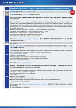 1º DIA: 29 DE MAIO DE 2012

          MAXIMIZANDO VALOR EM PROJETOS NO SETOR PÚBLICO E O DESAFIO DO DESENVOLVIMENTO SUSTENTÁVEL

   8:50   ABERTURA: Frank Parth – Board of Directors – PMI                                                                                  FOCO NO
                                                                                                                                        DESENVOLVIMENTO
                                                                                                                                         INTERNACIONAL

   9:00   KEYNOTE: Aser Cortines – Consultor – CORTINES & SEBASTIÁ

          PROJETOS DE TRANSFORMAÇÃO URBANA. COMO EVOLUIRAM OS CONCEITOS SOBRE INTERVENÇÕES URBANAS EM ÁREAS
          DE BAIXA RENDA.

          Garanta resultados em meio a crescente complexidade de projetos no setor público, assegurando desenvolvimento sustentável.
          Projetos no setor público apresentam elementos de complexidade cada vez maior com a diversidade de órgãos envolvidos e inter-
          esses e objetivos muitas vezes conflitantes que resultam em uma maior dificuldade de prever efeitos. Veja como a Secretaria Munici-
          pal de Habitação do Rio de Janeiro, através do Programa Morar Carioca está se preparando para garantir resultados e os interesses
          da sociedade considerando:
   9:40




          Antônio Verissimo – Coordenador de Planejamento e Projetos – SMH - SECRETARIA MUNICIPAL DE HABITAÇÃO DO RIO DE JANEIRO
          “PROGRAMA MORAR CARIOCA”

  10:30   COFFEE BREAK

          PALESTRA INTERNACIONAL: GERE MAIOR VALOR PARA SOCIEDADE MENSURANDO IMPACTOS E BENEFICIOS SOCIAIS E POLÍTI-
          COS COM MAIOR PRECISÃO


          benefícios nas fases de monitoramento e avaliação em cenários de alta complexidade.
          Você terá uma visão mais clara para:
  11:00




          Ricardo Wilson-Grau Consultor Internacional

          PROMOVA A DISSEMINAÇÃO DA CULTURA DE GERENCIAMENTO DE PROJETOS FACILITANDO A ADMINSTRAÇÃO DE PROCES-
          SOS, RESPONSABILIDADES E ESTRUTURAS DE AUTORIDADE.

          Entenda o modelo de gestão de sucesso no Governo do Estado do Espírito Santo que vem alcançando resultados reduzindo desafios
          comuns para o sucesso de projetos no setor público:


  11:50




          Regis Mattos Teixeira – Subsecretário de Estado de Planejamento e Projetos – SECRETARIA DE ESTADO DE ECONOMIA E PLANEJA-
          MENTO – SEP
          GOVERNO ESTADUAL DO ESPIRITO SANTO
 