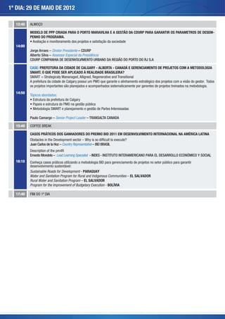 1º DIA: 29 DE MAIO DE 2012

  12:40   ALMOÇO

          MODELO DE PPP CRIADA PARA O PORTO MARAVILHA E A GESTÃO DA CDURP PARA GARANTIR OS PARAMETROS DE DESEM-
          PENHO DO PROGRAMA.
           Avaliação e monitoramento dos projetos e satisfação da sociedade
  14:00
          Jorge Arraes – Diretor Presidente – CDURP
          Alberto Silva – Assessor Especial da Presidência
          CDURP COMPANHIA DE DESENVOLVIMENTO URBANO DA REGIÃO DO PORTO DO RJ S.A

          CASE: PREFEITURA DA CIDADE DE CALGARY - ALBERTA - CANADÁ E GERENCIAMENTO DE PROJETOS COM A METODOLOGIA
          SMART. O QUE PODE SER APLICADO À REALIDADE BRASILEIRA?
          SMART = Strategicaly Mananaged, Alligned, Regenerative and Transitional
          A prefeitura da cidade de Calgary possui um PMO que garante o alinhamento estratégico dos projetos com a visão do gestor. Todos
          os projetos importantes são planejados e acompanhados sistematicamente por gerentes de projetos treinados na metodologia.
  14:50
          Tópicos abordados:
                                         ry
           Papeis e estrutura do PMO na gestão pública
                            RT e planejamento e gestão de Partes Interessadas

          Paulo Camargo – Senior Project Leader – TRANSALTA CANADA

  15:40

          CASOS PRÁTICOS DOS GANHADORES DO PREMIO BID 2011 EM DESENVOLVIMENTO INTERNACIONAL NA AMÉRICA LATINA
          Obstacles in the Development sector – Why is so difﬁcult to execute?
          Juan Carlos de la Hoz – Country Representative – BID BRASIL
          Description of the pm4R
          Ernesto Mondelo – Lead Learning Specialist - INDES - INSTITUTO INTERAMERICANO PARA EL DESARROLLO ECONÓMICO Y SOCIAL
  16:10
          desenvolvimento sustentável:
          Sustainable Roads for Development - PARAGUAY
          Water and Sanitation Program for Rural and Indigenous Communities – EL SALVADOR
          Rural Water and Sanitation Program – EL SALVADOR
          Program for the Improvement of Budgetary Execution - BOLÍVIA

  17:40   FIM DO 1º DIA
 