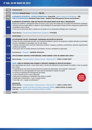 2º DIA: 30 DE MAIO DE 2012

   7:30   Credenciamento

   8:45   ABERTURA: Elizabeth Borges – Presidente – PMI-RIO

          ALINHAMENTO ESTRATÉGICO - KEYNOTE INTERNACIONAL: Frank Parth – Board of Directors do PMI Mundial – PMI
   9:00
          TEMA DA APRESENTAÇÃO: Distributed Project Teams – Building Project Management Success Across Borders

          ALINHAMENTO ESTRATÉGICO: COMO SEU PROJETO PODE GERAR MAIOR VALOR PARA A ORGANIZAÇÃO?
          Projetos que respeitam o planejamento dentro do escopo, custo e prazo nem sempre são um sucesso sem alinhamento estratégico.
            Entenda como seu projeto satisfaz os objetivos e alvos estratégicos da organização ao longo do tempo, assegurando equilíbrio entre
   9:45   necessidades atuais e futuras.
                                       ático e transformar seu projeto em um componente estratégico para a organização

          Arlindo Moreira – Gerente Geral de Abastecimento Corporativo – PETROBRÁS

  10:30

          EPG ENTERPRISE PROJECT GOVERNANCE: GOVERNANÇA EM GESTÃO DE PROJETOS.
                 técnicas comprovadas para lidar com iniciativas simultâneas e garantir que programas e projetos alinhados as prioridades,

            Entenda os processos para comunicar, implementar, monitorar e assegurar as políticas, procedimentos, estruturas organizacionais
  11:00
          e práticas para projetos;
                                                               , recursos e estratégias da organização.

          Paul Dinsmore – Presidente – DINSMORE ASSOCIATES

          COPA DO MUNDO: DESAFIOS E OPORTUNIDADES. VAMOS GANHAR A COPA OU GANHAR COM A COPA ?
  11:45
          Marcos Nicolas – Executive Director | Advisory Services - World Cup 2014 – ERNST & YOUNG TERCO

          PAINEL: COMO SE PREPARAR PARA ATENDER A CRESCENTE DEMANDA DE PROJETOS NO BRASIL?

          para o futuro:
                                                                                    : como implantar e disseminar?
              Papel do GP em uma organização com baixo nível de maturidade em gestão de projetos

  12:15
                                                                        ática?                                                GOVERNO
                                                                                                                              SERVIÇOS
                                                                                                                             INDÚSTRIA


          MODERADOR:
          Marcos Nicolas – Executive Director | Advisory Services - World Cup 2014 – ERNST & YOUNG TERCO
          Sérgio Caracas – Analista no Escritório de Projetos Corporativos (GEPRO) – BANCO CENTRAL DO BRASIL
          Paulo Mei – Consultor e Instrutor em Gestão de Projetos e Portfólio

  13:15
 