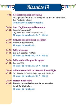 10 h	 Activitat de natació inclusiva
		 Inscripcions fins al 17 de maig, tel. 93 247 84 56 (matins)
		 Org. Fundación Adapta2
		 Complex Poliesportiu Artesania
	 De 10	 Jocs d’agilitat mental i memòria
	 a 14 h	 I punt d’informació
		 Org. AFEM Nou Barris / Projecte Activa’t
		 Pl. Major de Nou Barris, Dr. Pi i Molist
	 De 10	 Circuit de sensibilització eslàlom
	 a 14 h 	 Amb cadires de rodes
		 Pl. Major de Nou Barris
	 De 10	 Taller de xapes
	 a 14 h 	 Org. Club Social Dr. Pi i Molist
		 Pl. Major de Nou Barris, Dr. Pi i Molist
	 De 10	 Tallers sobre llengua de signes
	 a 14 h	 Org. + ACCES
		 Pl. Major de Nou Barris, Dr. Pi i Molist
	 De 10	 Taller de sensibilització sobre fibromiàlgia
	 a 19 h 	 Org. Associació Catalana d’Afectats de Fibromiàlgia
		 Pl. Major de Nou Barris, Dr. Pi i Molist
	 De 10	 Mercat modernista
	 a 20 h 	 Parades de venda d’artesania, espectacles,
		 jocs infantils i tallers
		 Pl. Major de Nou Barris
Dissabte 19
 