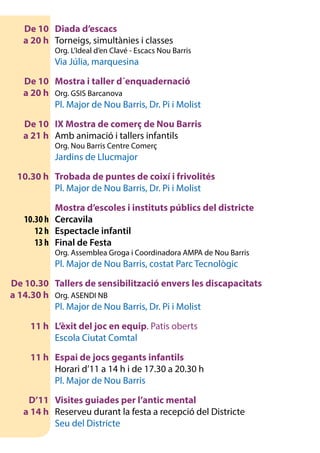 De 10	 Diada d’escacs
	 a 20 h 	 Torneigs, simultànies i classes
		 Org. L’Ideal d’en Clavé - Escacs Nou Barris
		 Via Júlia, marquesina
	 De 10	 Mostra i taller d´enquadernació
	 a 20 h	 Org. GSIS Barcanova
		 Pl. Major de Nou Barris, Dr. Pi i Molist
	 De 10	 IX Mostra de comerç de Nou Barris
	 a 21 h 	 Amb animació i tallers infantils
		 Org. Nou Barris Centre Comerç
		 Jardins de Llucmajor
	 10.30 h	 Trobada de puntes de coixí i frivolités
		 Pl. Major de Nou Barris, Dr. Pi i Molist
		 Mostra d’escoles i instituts públics del districte
	 10.30 h	Cercavila
	 12 h	 Espectacle infantil
	 13 h	 Final de Festa
		 Org. Assemblea Groga i Coordinadora AMPA de Nou Barris
		 Pl. Major de Nou Barris, costat Parc Tecnològic
	 De 10.30	 Tallers de sensibilització envers les discapacitats
	 a 14.30 h	 Org. ASENDI NB
		 Pl. Major de Nou Barris, Dr. Pi i Molist
	 11 h	 L’èxit del joc en equip. Patis oberts
		 Escola Ciutat Comtal
	 11 h	 Espai de jocs gegants infantils
		 Horari d’11 a 14 h i de 17.30 a 20.30 h
	 	 Pl. Major de Nou Barris
	 D’11	 Visites guiades per l’antic mental
	 a 14 h 	 Reserveu durant la festa a recepció del Districte
		 Seu del Districte
	
 