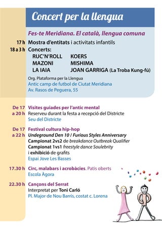 Concert per la llengua
		Fes-te Meridiana. El català, llengua comuna
	 17 h	 Mostra d’entitats i activitats infantils
	 18 a 3 h	 Concerts:
			 RUC’N’ROLL	 KOERS
			 MAZONI	 MISHIMA
			 LA IAIA	 JOAN GARRIGA (La Troba Kung-fú)
		
		 Org. Plataforma per la Llengua
		 Antic camp de futbol de Ciutat Meridiana
		 Av. Rasos de Peguera, 55
	 De 17	 Visites guiades per l’antic mental
	 a 20 h 	 Reserveu durant la festa a recepció del Districte
		 Seu del Districte
	 De 17	 Festival cultura hip-hop
	 a 22 h	 Undeground Den 10 / Furious Styles Anniversary
		Campionat 2vs2 de breakdance Outbreak Qualifier
		 Campionat 1vs1 freestyle dance Soulebrity
		i exhibició de grafits
		 Espai Jove Les Basses
	 17.30 h	 Circ, malabars i acrobàcies. Patis oberts
		 Escola Àgora
	 22.30 h	 Cançons del Serrat
		 Interpretat per Toni Carló
		 Pl. Major de Nou Barris, costat c. Lorena
 