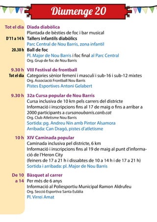 Tot el dia	 Diada diabòlica
	 	 Plantada de bèsties de foc i bar musical
	 D’11 a 14 h	 Tallers infantils diabòlics
	 	 Parc Central de Nou Barris, zona infantil
	 20.30 h	 Ball de foc
		 Pl. Major de Nou Barris i foc final al Parc Central
		 Org. Grup de foc de Nou Barris
	 9.30 h	 VIII Festival de frontball
	 Tot el dia	 Categories sènior femení i masculí i sub-16 i sub-12 mixtes
		 Org. Associació Frontball Nou Barris
		 Pistes Esportives Antoni Gelabert
	
	 9.30 h	 32a Cursa popular de Nou Barris
		 Cursa inclusiva de 10 km pels carrers del districte
		 Informació i inscripcions fins al 17 de maig o fins a arribar a
2000 participants a cursanoubarris.canb.cat
		 Org. Club Atletisme Nou Barris
		 Sortida: pg. Andreu Nin amb Pintor Alsamora
		 Arribada: Can Dragó, pistes d’atletisme
	 10 h	 XIV Caminada popular
		 Caminada inclusiva pel districte, 6 km
		 Informació i inscripcions fins al 19 de maig al punt d’informa-
ció de l’Heron City
		 (feiners de 17 a 21 h i dissabtes de 10 a 14 h i de 17 a 21 h)
		 Sortida i arribada: pl. Major de Nou Barris
	 De 10	 Bàsquet al carrer
	 a 14 	 Per més de 6 anys
		 Informació al Poliesportiu Municipal Ramon Aldrufeu
		 Org. Secció Esportiva Santa Eulàlia
		 Pl. Virrei Amat
Diumenge 20
 