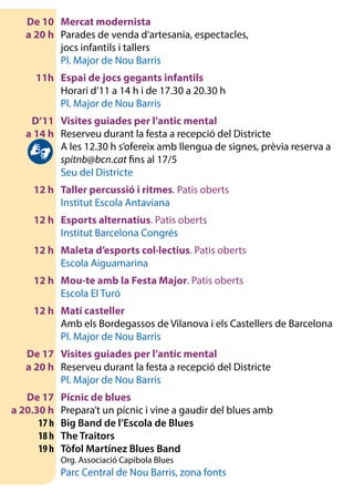 De 10	 Mercat modernista
	 a 20 h 	 Parades de venda d’artesania, espectacles,
		 jocs infantils i tallers
		 Pl. Major de Nou Barris
	 11h	 Espai de jocs gegants infantils
		 Horari d’11 a 14 h i de 17.30 a 20.30 h
		 Pl. Major de Nou Barris
	 D’11	 Visites guiades per l’antic mental
	 a 14 h 	 Reserveu durant la festa a recepció del Districte
		 A les 12.30 h s’ofereix amb llengua de signes, prèvia reserva a
spitnb@bcn.cat fins al 17/5
		 Seu del Districte
	 12 h	 Taller percussió i ritmes. Patis oberts
		 Institut Escola Antaviana
	 12 h	 Esports alternatius. Patis oberts
		 Institut Barcelona Congrés
	 12 h	 Maleta d’esports col·lectius. Patis oberts
		 Escola Aiguamarina
	 12 h	 Mou-te amb la Festa Major. Patis oberts
		 Escola El Turó
	 12 h	 Matí casteller
		 Amb els Bordegassos de Vilanova i els Castellers de Barcelona
		 Pl. Major de Nou Barris
	 De 17	 Visites guiades per l’antic mental
	 a 20 h	 Reserveu durant la festa a recepció del Districte
		 Pl. Major de Nou Barris
	 De 17	 Pícnic de blues
	 a 20.30 h 	 Prepara’t un pícnic i vine a gaudir del blues amb
	 17 h	 Big Band de l’Escola de Blues
	 18 h	 The Traitors
	 19 h	 Tòfol Martínez Blues Band
		 Org. Associació Capibola Blues
		 Parc Central de Nou Barris, zona fonts
 