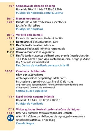 10 h	 Campanya de donació de sang
		 Horari de 10 a 14 h i de 17.30 a 21.30 h
		 Pl. Major de Nou Barris, costat c. Lorena
	 De 10	 Mercat modernista
	 a 20 h	 Parades de venda d’artesania, espectacles
		 jocs infantils i tallers
		 Pl. Major de Nou Barris
	 De 10	 VI Festa dels animals
	 a 21 h 	 Estands de protectores i tallers infantils
	 11 h	Demostració d’ensinistrament caní
	 12 h	Desfilada d’animals en adopció
	 13 h	Xerrada d’educació i tinença responsable
	 13.45 h	Xerrada d’iniciació al veganisme
	 17 h	Desfilada de mascotes del barri, amb premis (inscripcions de
10 a 15 h, animals amb xips) i actuació musical del grup Shacal
		 Org. Associació animalista Rescat
		 Parc Central de Nou Barris, zona parc infantil
	 10.30 h	 Caminada i botifarrada
		6 km per la Zona Nord
		 Amb explicacions del paisatge i dels barris
		 Inscripcions a spitnb@bcn.cat fins al 17 de maig
		 Org. Associació Sociocultural el Torrent amb el suport del Programa
		 d’Intervenció Comunitària Intercultural
		 Sortida: pl. dels Eucaliptus
	 11 h	 Espai de jocs gegants infantils
		 Horari d’11 a 14 h i de 17.30 a 20.30 h
		 Pl. Major de Nou Barris
	 D’11 	 Visites guiades i teatralitzades a la Casa de l’Aigua
	 a 14 h	 Reserveu durant la festa a recepció del Districte
		 A les 11 h s’ofereix amb llengua de signes, prèvia reserva a
spitnb@bcn.cat fins al 17 de maig
		 Casa de l’Aigua
 