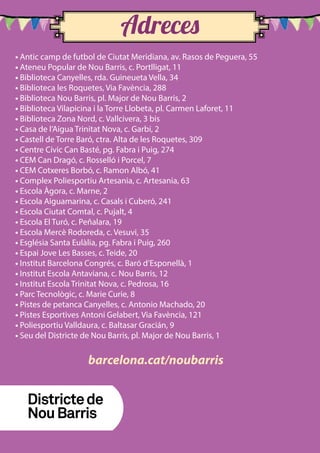 • Antic camp de futbol de Ciutat Meridiana, av. Rasos de Peguera, 55
• Ateneu Popular de Nou Barris, c. Portlligat, 11
• Biblioteca Canyelles, rda. Guineueta Vella, 34
• Biblioteca les Roquetes, Via Favència, 288
• Biblioteca Nou Barris, pl. Major de Nou Barris, 2
• Biblioteca Vilapicina i la Torre Llobeta, pl. Carmen Laforet, 11
• Biblioteca Zona Nord, c. Vallcivera, 3 bis
• Casa de l’Aigua Trinitat Nova, c. Garbí, 2
• Castell de Torre Baró, ctra. Alta de les Roquetes, 309
• Centre Cívic Can Basté, pg. Fabra i Puig, 274
• CEM Can Dragó, c. Rosselló i Porcel, 7
• CEM Cotxeres Borbó, c. Ramon Albó, 41
• Complex Poliesportiu Artesania, c. Artesania, 63
• Escola Àgora, c. Marne, 2
• Escola Aiguamarina, c. Casals i Cuberó, 241
• Escola Ciutat Comtal, c. Pujalt, 4
• Escola El Turó, c. Peñalara, 19
• Escola Mercè Rodoreda, c. Vesuvi, 35
• Església Santa Eulàlia, pg. Fabra i Puig, 260
• Espai Jove Les Basses, c. Teide, 20
• Institut Barcelona Congrés, c. Baró d’Esponellà, 1
• Institut Escola Antaviana, c. Nou Barris, 12
• Institut Escola Trinitat Nova, c. Pedrosa, 16
• Parc Tecnològic, c. Marie Curie, 8
• Pistes de petanca Canyelles, c. Antonio Machado, 20
• Pistes Esportives Antoni Gelabert, Via Favència, 121
• Poliesportiu Valldaura, c. Baltasar Gracián, 9
• Seu del Districte de Nou Barris, pl. Major de Nou Barris, 1
Adreces
barcelona.cat/noubarris
 