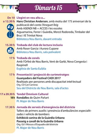 Dimarts 15
	 De 10	 Llegint en veu alta a...
	 a 12.30 h	 Hans Christian Andersen, amb motiu del 175 aniversari de la
publicació del conte l’Aneguet lleig
		 Amb ASENDI NB + ACCES i les escoles
		 Aiguamarina, Ferrer i Guàrdia, Mercè Rodoreda, Timbaler del
Bruc i IE Trinitat Nova
		 Biblioteca Nou Barris, davant entrada
	 15.30 h	 Trobada del club de lectura inclusiu
		 Amb Roser Garcia i Aurora Cupane
		 Biblioteca Nou Barris, sala polivalent
	 17 h	 Trobada de corals
		 Amb l’Orfeó de Nou Barris, Vent de Garbí, Nova Congesta i
Raspinell
		 Església de Santa Eulàlia
	 17 h	 Presentació i projecció de curtmetratges
		Guanyadors del Festival CADI 2017
		 Realitzats per persones amb discapacitat intel·lectual
		 Org. CO Can Carreras
		 Seu del Districte de Nou Barris, sala d’actes
17 a 20.30 h		 Tendal Òmnium Cultural
	 18 h	 Rondalles de Quim Pañart
		 Pl. Major de Nou Barris
	 17.30 h	 Jornada de serveis d’emergència del districte
		 Tallers de primers auxilis i presència d’ambulàncies especialit-
zades i vehicle de bombers
		Exhibició canina de la Guàrdia Urbana
		Passeig a cavall de la Guàrdia Urbana
		 Org. GU i Mossos d’Esquadra del districte
		 Pl. Major de Nou Barris
 