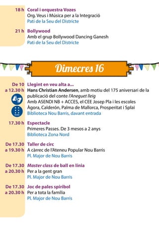 18 h	 Coral i orquestra Vozes
		 Org. Veus i Música per a la Integració
		 Pati de la Seu del Districte
	 21 h	 Bollywood
		 Amb el grup Bollywood Dancing Ganesh
		 Pati de la Seu del Districte
	 De 10	 Llegint en veu alta a...
	 a 12.30 h	 Hans Christian Andersen, amb motiu del 175 aniversari de la
publicació del conte l’Aneguet lleig
		 Amb ASENDI NB + ACCES, el CEE Josep Pla i les escoles 	
Àgora, Calderón, Palma de Mallorca, Prosperitat i Splai
		 Biblioteca Nou Barris, davant entrada
	 17.30 h	 Espectacle
		 Primeres Passes. De 3 mesos a 2 anys
		 Biblioteca Zona Nord
	 De 17.30	 Taller de circ
	 a 19.30 h 	 A càrrec de l’Ateneu Popular Nou Barris
		 Pl. Major de Nou Barris
	 De 17.30	 Master class de ball en línia
	 a 20.30 h 	 Per a la gent gran
		 Pl. Major de Nou Barris
	 De 17.30	 Joc de pales spiribol
	 a 20.30 h 	 Per a tota la família
		 Pl. Major de Nou Barris
Dimecres 16
	
		
		
		
	
		
		
		
	
		
		
	
		
		
 