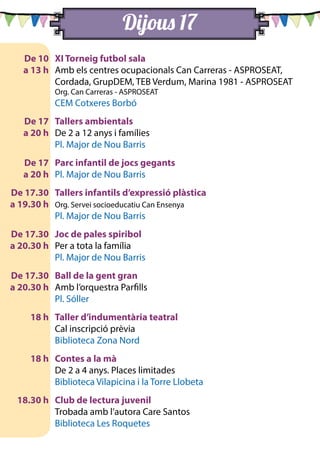Dijous 17
	 De 10	 XI Torneig futbol sala
	 a 13 h 	 Amb els centres ocupacionals Can Carreras - ASPROSEAT,
Cordada, GrupDEM, TEB Verdum, Marina 1981 - ASPROSEAT
		 Org. Can Carreras - ASPROSEAT
		 CEM Cotxeres Borbó
	 De 17	 Tallers ambientals
	 a 20 h 	 De 2 a 12 anys i famílies
		 Pl. Major de Nou Barris
	 De 17	 Parc infantil de jocs gegants
	 a 20 h 	 Pl. Major de Nou Barris
	 De 17.30	 Tallers infantils d’expressió plàstica
	 a 19.30 h 	 Org. Servei socioeducatiu Can Ensenya
		 Pl. Major de Nou Barris
	 De 17.30	 Joc de pales spiribol
	 a 20.30 h 	 Per a tota la família
		 Pl. Major de Nou Barris
	 De 17.30	 Ball de la gent gran
	 a 20.30 h 	 Amb l’orquestra Parfills
		 Pl. Sóller
	 18 h	 Taller d’indumentària teatral
		 Cal inscripció prèvia
		 Biblioteca Zona Nord
	 18 h	 Contes a la mà
		 De 2 a 4 anys. Places limitades
		 Biblioteca Vilapicina i la Torre Llobeta
	 18.30 h	 Club de lectura juvenil
		 Trobada amb l’autora Care Santos
		 Biblioteca Les Roquetes
 