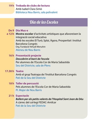 19 h	 Trobada de clubs de lectura
		 Amb Isabel-Clara Simó
		 Biblioteca Nou Barris, sala polivalent
Dia de les Escoles
	 De 9	 Dia Mus-e
	 a 12 h 	 Mostra escolar d’activitats artístiques que afavoreixen la
integració social educativa
		 Amb les escoles El Turó, Splai, Àgora, Prosperitat i Institut
Barcelona Congrés
		 Org. Fundació Yehudi Menuhin
		 Ateneu de Nou Barris
	 16 h	 Presentació projecte
		Descobrim el barri de l’escola
		 Per alumnes de l’Escola Cor de Maria Sabastida
		 Seu del Districte, sala de Plens
	 17.30 h	 Teatre
		 Amb el grup Teatrapa de l’Institut Barcelona Congrés
		 Pati de la Seu del Districte
	 18 h	 Taller de percussió
		 Pels alumnes de l’Escola Cor de Maria Sabastida
		 Pl. Major de Nou Barris
	 21 h	 Espectacle
		Ballem per als petits valents de l’Hospital Sant Joan de Déu
		 A càrrec del col·legi FEDAC-Amílcar
		 Pati de la Seu del Districte
 