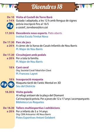De 10	 Visita al Castell de Torre Baró
	 a 14 h	 Guiada i adaptada, a les 12 h amb llengua de signes
		 prèvia inscripció fins al 16/5
		a castell_torrebaro@bcn.cat
	 17.30 h	 Descobreix nous esports. Patis oberts
		 Institut Escola Trinitat Nova
	 De 17.30	 Parc de jocs
	 a 20 h 	 A càrrec de la Xarxa de Casals Infantils de Nou Barris
		 Pl. Major de Nou Barris
	 De 17.30	 Circuitejant amb pedals
	 a 20 h 	 Per a tota la família
		 Pl. Major de Nou Barris
	 18 h	 Cant coral
		 Org. Societat Coral l’Ideal d’en Clavé
		 Pl. Francesc Layret
	 18 h	 Inauguració maqueta
		 Maqueta tàctil de l’antic Mental en 3D
		 Seu del Districte
	 18.30 h	 Visita guiada
		 Al refugi antiaeri de la plaça del Diamant
		 Cal inscripció prèvia. Per a joves de 12 a 17 anys i acompanyants
		 Biblioteca Les Roquetes
	 De 18.30	 Tallers multiesportius i exhibicions
	 a 20 h 	 Per a infants de 5 a 14 anys
		 Org. CEM Artesania i AE Nous Barris
		 Pistes Esportives Antoni Gelabert
Divendres 18 	
		
		
		
		
	
		
		
		
	
		
		
	
		
		
	
		
		
	
		
		
		
	
		
		
 