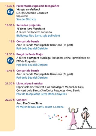 18.30 h	 Presentació exposició fotogràfica
		Viatges en el silenci
		 De José Antonio González
		 Org. Asendi
		 Seu del Districte
	 18.30 h	 Xerrada i projecció
		15 cines tuvo Nou Barris
		 A càrrec de Roberto Lahuerta
		 Biblioteca Nou Barris, sala polivalent
	 19 h	 Concert de banda
		 Amb la Banda Municipal de Barcelona (1a part)
		 Pati de la Seu del Districte
	 19.30 h	 Pregó de Festa Major
		 A càrrec d’Amparo Iturriaga, lluitadora veïnal i presidenta de
l’AV de Roquetes
		 Pati de la Seu del Districte
	 19.45 h	 Concert de banda
		 Amb la Banda Municipal de Barcelona (2a part)
		 Pati de la Seu del Districte
	 21.30 h	 Llum, aigua i música
		 Espectacle sincronitzat a la Font Màgica Manuel de Falla
		 Concert de la Banda Simfònica Roquetes - Nou Barris
		 Parc de Josep Maria Serra Martí, Canyelles
	 22.30 h	 Concert
		Amb The Show Time
		 Pl. Major de Nou Barris, costat c. Lorena
 