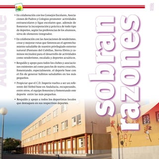 11
           • En colaboración con los Consejos Escolares, Asocia-




                                                                    sobran
                                                                   razones
Albolote
             ciones de Padres y Colegios promover actividades
             extraescolares y ligas escolares que, además de
             fomentar la incorporación y práctica de todo tipo
             de deportes, según las preferencias de los alumnos,
             sirva de elemento integrador.
           • En colaboración con las Asociaciones de senderismo,
             crear y mejorar rutas que favorezcan el aprovecha-
             miento saludable de nuestro privilegiado entorno
             natural (Pantano del Cubillas, Sierra Elvira y ca-
             minos vecinales) para el desarrollo de actividades
             como senderismo, escalada y deportes acuáticos.
           • Respaldo y apoyo para todos los clubes y asociacio-
             nes existentes así como para los de nueva creación,
             fomentando, especialmente, el deporte base con
             el fin de generar hábitos saludables en los más
             pequeños.
           • Propiciar que el C.D. Imperio vuelva a ser un refe-
             rente del fútbol base en Andalucía, recuperando,
             entre otros, el equipo femenino y fomentando este
             deporte entre las más pequeñas.
           • Respaldo y apoyo a todos los deportistas locales
             que destaquen en sus respectivos deportes.
 