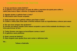 1- O que aconteceu nesta história? R- A galinha ruiva queria fazer um bolo de milho e precisava de ajuda para colher o milho,ralar,moer,e fazer a farinha. E ninguém se dispôs. 2- Alguém ajudou a galinha fazer o bolo? R- Não.Estava todo mundo ocupado. 3- Qual processo que a galinha utilizou para fazer o bolo? R- Colher o milho,ralar,moer,fazer a farinha misturar tudo os ingredientes,e colocar para assar. 4- Por que seus amigos não ajudaram? R- Porque um estava caçado outro estava ocupado o porco tinha acabado da almoçar a vaca tinha que brincar lá fora. 5- Todos ficaram com água na boca!Quem comeu o bolo? R- A galinha e seus pintinhos 6- Qual a moral da história? R- Que ninguém quis ajudar,ficou sem comer o delicioso bolo. bjs...   Talissa e Gabriella COMPREENSÃO DE TEXTOS 