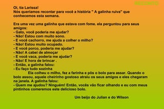 Oi, tia Larissa! Nós queríamos recontar para você a história " A galinha ruiva'' que conhecemos esta semana. Era uma vez uma galinha que estava com fome. ela perguntou para seus amigos: - Gato, você poderia me ajudar? - Não! Estou com muito sono. - E você cachorro, me ajuda a colher o milho? - Não! Estou muito ocupado. - E você porco, poderia me ajudar? - Não! A cabei de almoçar - E você vaca, poderia me ajudar? - Não! E hora de brincar . - Então, a galinha falou: - Eu faço tudo sozinha Ela colheu o milho, fez a farinha e pôs o bolo para assar. Quando o bolo assou, aquele cheirinho gostoso atraiu os seus amigos e eles chegaram na janela. A galinha falou: - Quem me ajudou? Ninguém! Então, vocês vão ficar olhando e eu com meus pintinhos comeremos este delicioso bolo.   Um beijo do Julian e do Wilson RECONTO 