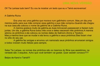 OI! Tia Larissa tudo bem? Eu vou te mostrar um texto que eu e Tainá escrevemos! A Galinha Ruiva Era uma vez uma galinha que morava num galinheiro comum. Mas,um dia,uma menina pediu para sua mãe comprar essa galinha e sua mãe comprou.Quando ela chegou na sua casa,ela colocou o nome da galinha de a Galinha Ruiva. A menina gostava muito da galinha,as duas brincavam,passeavam e faziam tudo juntas. Um dia, a galinha Ruiva botou três ovos e deles nasceram três pintinhos.A menina adorou os pintinhos e ela colocou os nomes deles de Salmom,Alvins e Teodoro. Mas,a menina teve que se mudar e ela levou a galinha e seus pintinhos.Eles foram viver no sítio do seu pai. A galinha fez amigas e arrumou um namorado seus pintinhos arrumaram amigos e todos viveram muito felizes para sempre. Sabe Tia Larissa, os nomes dos pintinhos são os mesmos do filme que assistimos, na verdade são 3 esquilos. Acho que você também vai gostar..Quer assistir conosco??? Beijos de Karol e Tainá!!!!  UMA NOVA VERSÃO 