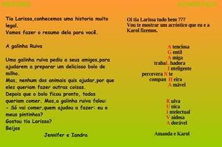 Tia Larissa,conhecemos uma historia muito legal. Vamos fazer o resumo dela para você. A galinha Ruiva Uma galinha ruiva pediu a seus amigos,para ajudarem a preparar um delicioso bolo de milho.  Mas, nenhum dos animais quis ajudar,por que eles queriam fazer outras coisas. Depois que o bolo ficou pronto, todos queriam comer. Mas,a galinha ruiva falou: - Só vai comer,quem ajudou a fazer: eu e meus pintinhos? Gostou tia Larissa? Beijos  Jennifer e Iandra RESUMO Oi tia Larissa tudo bem ??? Vou te mostrar um acróstico que eu e a Karol fizemos.   A  tenciosa   G  entil   A  miga   traba L  hadora   I  nteligente   percevera  N  te   compan  H  eira   A  mável R  uiva U  nica I  ntelectual V  aidosa A  dorável   Amanda e Karol ACRÓSTICO 