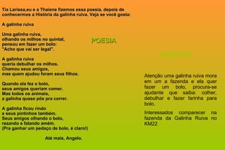 Tia Larissa,eu e a Thaiene fizemos essa poesia, depois de conhecermos a História da galinha ruiva. Veja se você gosta: A galinha ruiva Uma galinha ruiva, olhando os milhos no quintal, pensou em fazer um bolo: "Acho que vai ser legal". A galinha ruiva queria debulhar os milhos. Chamou seus amigos,  mas quem ajudou foram seus filhos. Quando ela fez o bolo, seus amigos queriam comer. Mas todos os animais, a galinha quase pôs pra correr. A galinha ficou rindo e seus pintinhos também. Seus amigos olhando o bolo, rezando e falando amém. (Pra ganhar um pedaço de bolo, é claro!)   Até mais, Angelo. POESIA Atenção uma galinha ruiva mora em um a fazenda e ela quer fazer um bolo, procura-se ajudante que saiba: colher, debulhar e fazer farinha para bolo. Interessados comparecer na fazenda da Galinha Ruiva no KM22  ANÚNCIO 