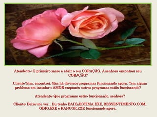 Atendente: O primeiro passo e abrir o seu CORAÇÃO. A senhora encontrou seuAtendente: O primeiro passo e abrir o seu CORAÇÃO. A senhora encontrou seu
CORAÇÃO?CORAÇÃO?
    Cliente: Sim, encontrei. Mas há diversos programas funcionando agora. Tem algum    Cliente: Sim, encontrei. Mas há diversos programas funcionando agora. Tem algum
problema em instalar o AMOR enquanto outros programas estão funcionando?problema em instalar o AMOR enquanto outros programas estão funcionando?
    Atendente: Que programas estão funcionando, senhora?    Atendente: Que programas estão funcionando, senhora?
    Cliente: Deixe-me ver... Eu tenho BAIXAESTIMA.EXE, RESSENTIMENTO.COM,    Cliente: Deixe-me ver... Eu tenho BAIXAESTIMA.EXE, RESSENTIMENTO.COM,
ODIO.EXE e RANCOR.EXE funcionando agora.ODIO.EXE e RANCOR.EXE funcionando agora.
 