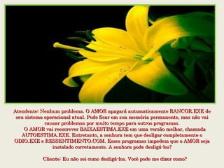 Atendente: Nenhum problema. O AMOR apagará automaticamente RANCOR.EXE deAtendente: Nenhum problema. O AMOR apagará automaticamente RANCOR.EXE de
seu sistema operacional atual. Pode ficar em sua memória permanente, mas não vaiseu sistema operacional atual. Pode ficar em sua memória permanente, mas não vai
causar problemas por muito tempo para outros programas.causar problemas por muito tempo para outros programas.
    O AMOR vai reescrever BAIXAESTIMA.EXE em uma versão melhor, chamada    O AMOR vai reescrever BAIXAESTIMA.EXE em uma versão melhor, chamada
AUTOESTIMA.EXE. Entretanto, a senhora tem que desligar completamente oAUTOESTIMA.EXE. Entretanto, a senhora tem que desligar completamente o
ODIO.EXE e RESSENTIMENTO.COM. Esses programas impedem que o AMOR sejaODIO.EXE e RESSENTIMENTO.COM. Esses programas impedem que o AMOR seja
instalado corretamente. A senhora pode desligá-los?instalado corretamente. A senhora pode desligá-los?
    
    Cliente: Eu não sei como desligá-los. Você pode me dizer como?    Cliente: Eu não sei como desligá-los. Você pode me dizer como?
 