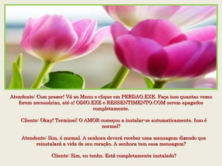 Atendente: Com prazer! Vá ao Menu e clique em PERDAO.EXE. Faça isso quantas vezesAtendente: Com prazer! Vá ao Menu e clique em PERDAO.EXE. Faça isso quantas vezes
forem necessárias, até o! ODIO.EXE e RESSENTIMENTO.COM serem apagadosforem necessárias, até o! ODIO.EXE e RESSENTIMENTO.COM serem apagados
completamente.completamente.
    Cliente: Okay! Terminei! O AMOR começou a instalar-se automaticamente. Isso é    Cliente: Okay! Terminei! O AMOR começou a instalar-se automaticamente. Isso é
normal?normal?
    Atendente: Sim, é normal. A senhora deverá receber uma mensagem dizendo que    Atendente: Sim, é normal. A senhora deverá receber uma mensagem dizendo que
reinstalará a vida de seu coração. A senhora tem essa mensagem?reinstalará a vida de seu coração. A senhora tem essa mensagem?
    Cliente: Sim, eu tenho. Está completamente instalado?    Cliente: Sim, eu tenho. Está completamente instalado?
 