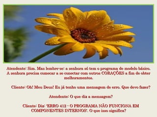 Atendente: Sim. Mas lembre-se: a senhora só tem o programa de modelo básico.Atendente: Sim. Mas lembre-se: a senhora só tem o programa de modelo básico.
A senhora precisa comecar a se conectar com outros CORAÇÕES a fim de obterA senhora precisa comecar a se conectar com outros CORAÇÕES a fim de obter
melhoramentos.melhoramentos.
    Cliente: Oh! Meu Deus! Eu já tenho uma mensagem de erro. Que devo fazer?    Cliente: Oh! Meu Deus! Eu já tenho uma mensagem de erro. Que devo fazer?
    Atendente: O que diz a mensagem?    Atendente: O que diz a mensagem?
    Cliente: Diz: 'ERRO 412 - O PROGRAMA NÃO FUNCIONA EM    Cliente: Diz: 'ERRO 412 - O PROGRAMA NÃO FUNCIONA EM
COMPONENTES INTERNOS'. O que isso significa?COMPONENTES INTERNOS'. O que isso significa?
 