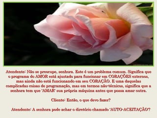 Atendente: Não se preocupe, senhora. Este é um problema comum. Significa queAtendente: Não se preocupe, senhora. Este é um problema comum. Significa que
o programa do AMOR está ajustado para funcionar em CORAÇÕES externos,o programa do AMOR está ajustado para funcionar em CORAÇÕES externos,
mas ainda não está funcionando em seu CORAÇÃO. E uma daquelasmas ainda não está funcionando em seu CORAÇÃO. E uma daquelas
complicadas coisas de programação, mas em termos não-técnicos, significa que acomplicadas coisas de programação, mas em termos não-técnicos, significa que a
senhora tem que 'AMAR' sua própria máquina antes que possa amar outra.senhora tem que 'AMAR' sua própria máquina antes que possa amar outra.
    Cliente: Então, o que devo fazer?    Cliente: Então, o que devo fazer?
    Atendente: A senhora pode achar o diretório chamado 'AUTO-ACEITAÇÃO'?    Atendente: A senhora pode achar o diretório chamado 'AUTO-ACEITAÇÃO'?
 