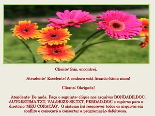 Cliente: Sim, encontrei.Cliente: Sim, encontrei.
    Atendente: Excelente! A senhora está ficando ótima nisso!    Atendente: Excelente! A senhora está ficando ótima nisso!
    Cliente: Obrigada!    Cliente: Obrigada!
    Atendente: De nada. Faça o seguinte: clique nos arquivos BONDADE.DOC,    Atendente: De nada. Faça o seguinte: clique nos arquivos BONDADE.DOC,
AUTOESTIMA.TXT, VALORIZE-SE.TXT, PERDAO.DOC e copie-os para oAUTOESTIMA.TXT, VALORIZE-SE.TXT, PERDAO.DOC e copie-os para o
diretorio 'MEU CORAÇÃO'.  O sistema irá reescrever todos os arquivos emdiretorio 'MEU CORAÇÃO'.  O sistema irá reescrever todos os arquivos em
conflito e começará a consertar a programação defeituosa.conflito e começará a consertar a programação defeituosa.
 
