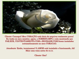 Cliente: Consegui! Meu CORAÇÃO está cheio de arquivos realmente puros! Cliente: Consegui! Meu CORAÇÃO está cheio de arquivos realmente puros! 
Eu tenho no meu monitor, agora, o SORRISO.MPG e esta mostrando queEu tenho no meu monitor, agora, o SORRISO.MPG e esta mostrando que
PAZ.EXE, CONTENTAMENTO.COM e BONDADE.COM foram instaladosPAZ.EXE, CONTENTAMENTO.COM e BONDADE.COM foram instalados
automaticamente no meu CORACAO.automaticamente no meu CORACAO.
    Atendente: Então, terminamos! O AMOR está instalado e funcionando, Ah!    Atendente: Então, terminamos! O AMOR está instalado e funcionando, Ah!
Mais uma coisa antes de eu ir.Mais uma coisa antes de eu ir.
    Cliente: Sim?    Cliente: Sim?
 