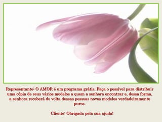 Representante: O AMOR é um programa grátis. Faça o possível para distribuirRepresentante: O AMOR é um programa grátis. Faça o possível para distribuir
uma cópia de seus vários modelos a quem a senhora encontrar e, dessa forma,uma cópia de seus vários modelos a quem a senhora encontrar e, dessa forma,
a senhora receberá de volta dessas pessoas novos modelos verdadeiramentea senhora receberá de volta dessas pessoas novos modelos verdadeiramente
puros.puros.
    Cliente: Obrigada pela sua ajuda!    Cliente: Obrigada pela sua ajuda!
 