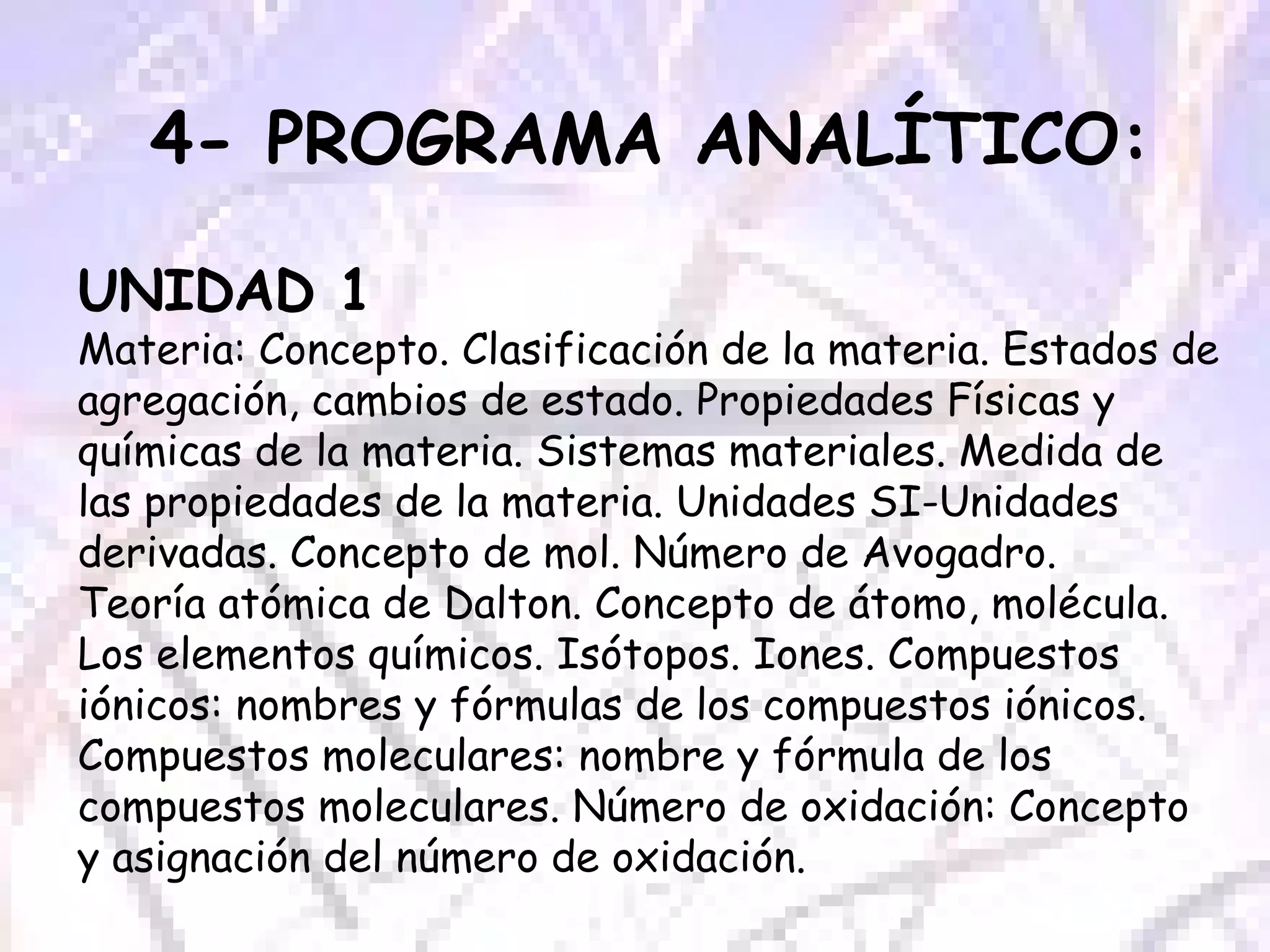 4- PROGRAMA ANALÍTICO: UNIDAD 1 Materia: Concepto. Clasificación de la materia. Estados de agregación, cambios de estado. Propiedades Físicas y químicas de la materia. Sistemas materiales. Medida de las propiedades de la materia. Unidades SI-Unidades derivadas. Concepto de mol. Número de Avogadro. Teoría atómica de Dalton. Concepto de átomo, molécula. Los elementos químicos. Isótopos. Iones. Compuestos iónicos: nombres y fórmulas de los compuestos iónicos. Compuestos moleculares: nombre y fórmula de los compuestos moleculares. Número de oxidación: Concepto y asignación del número de oxidación.  