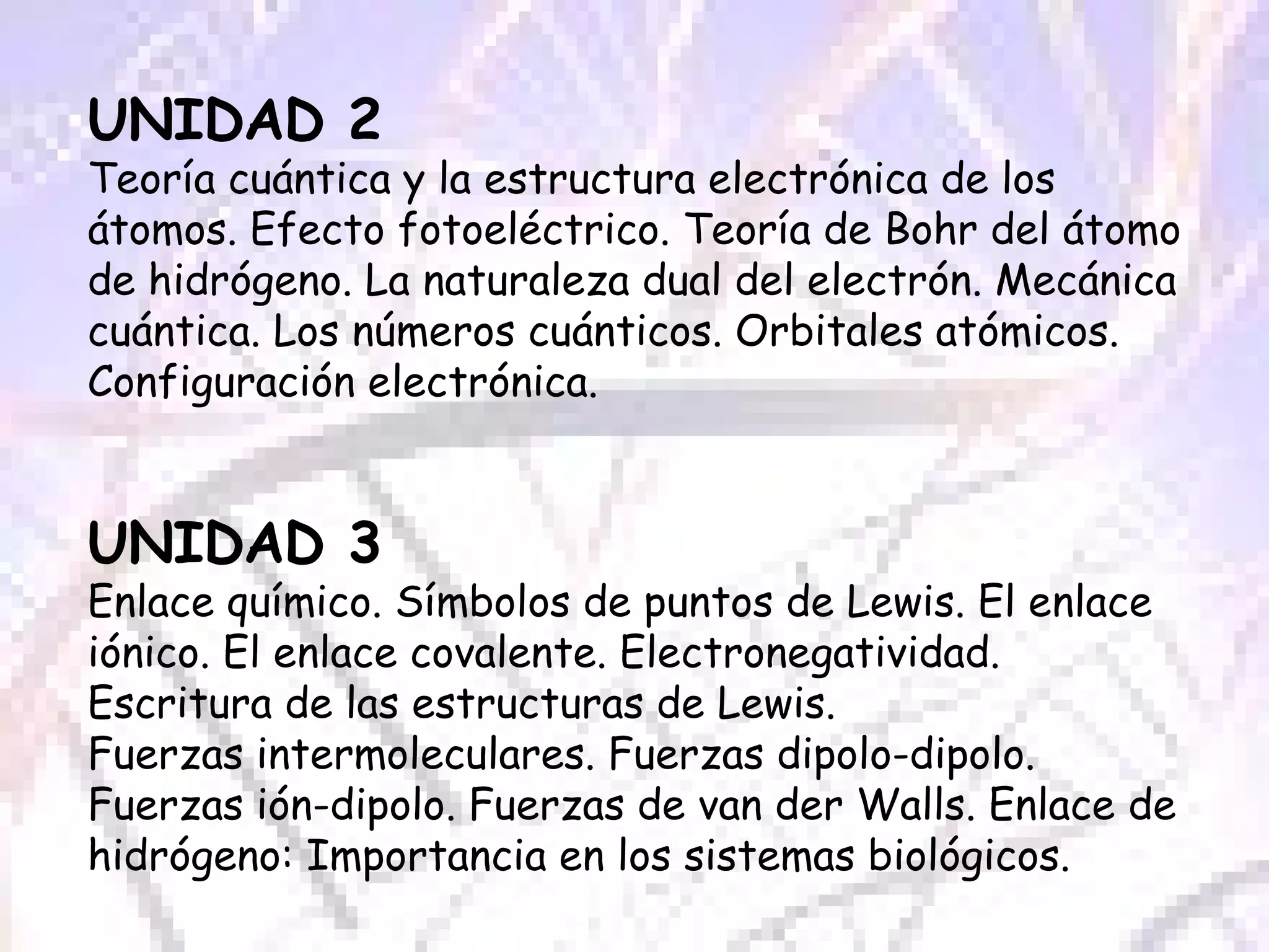 UNIDAD 2 Teoría cuántica y la estructura electrónica de los átomos. Efecto fotoeléctrico. Teoría de Bohr del átomo de hidrógeno. La naturaleza dual del electrón. Mecánica cuántica. Los números cuánticos. Orbitales atómicos. Configuración electrónica. UNIDAD 3 Enlace químico. Símbolos de puntos de Lewis. El enlace iónico. El enlace covalente. Electronegatividad. Escritura de las estructuras de Lewis.  Fuerzas intermoleculares. Fuerzas dipolo-dipolo. Fuerzas ión-dipolo. Fuerzas de van der Walls. Enlace de hidrógeno: Importancia en los sistemas biológicos. 