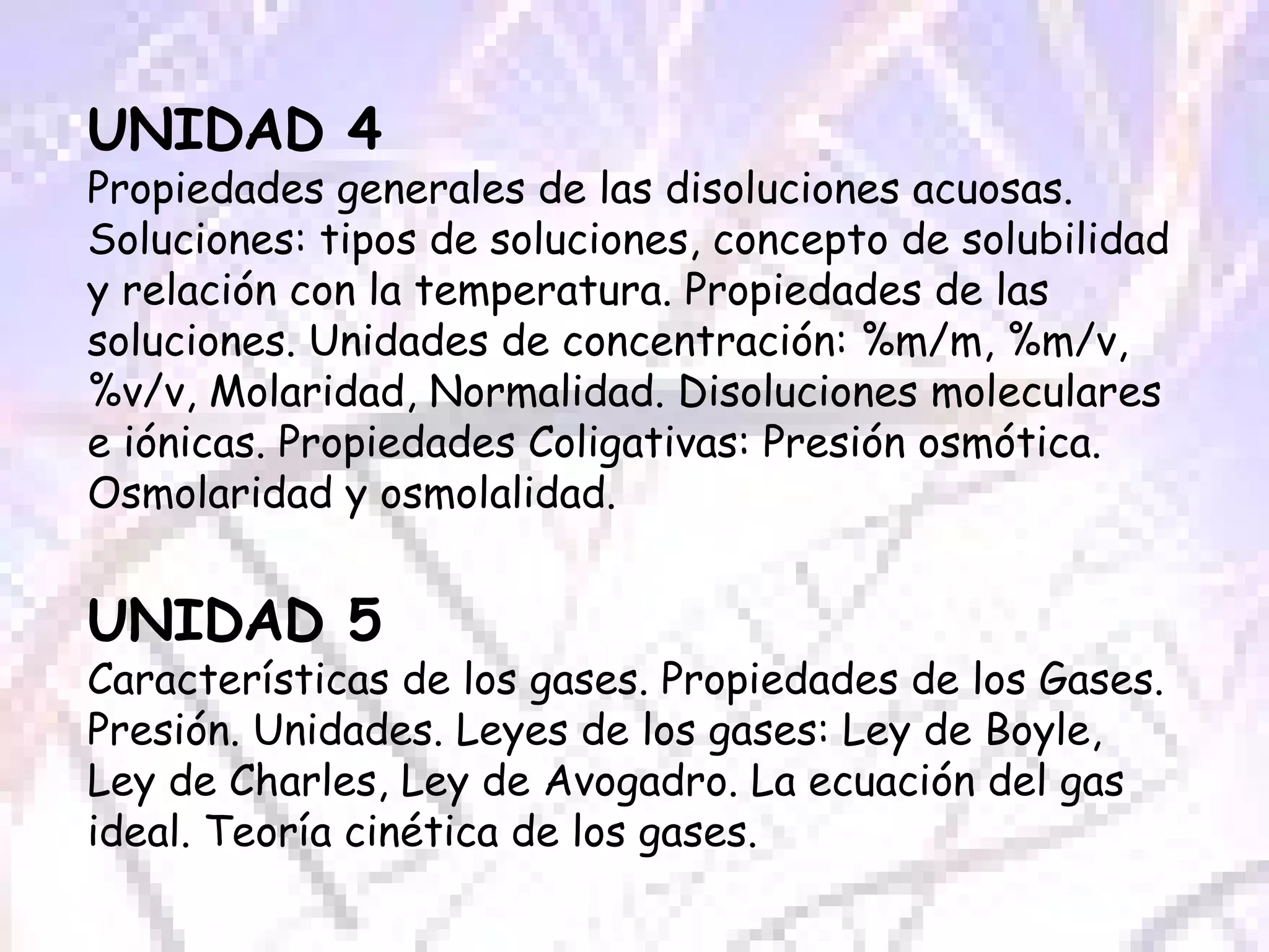UNIDAD 4 Propiedades generales de las disoluciones acuosas. Soluciones: tipos de soluciones, concepto de solubilidad y relación con la temperatura. Propiedades de las soluciones. Unidades de concentración: %m/m, %m/v, %v/v, Molaridad, Normalidad. Disoluciones moleculares e iónicas. Propiedades Coligativas: Presión osmótica. Osmolaridad y osmolalidad. UNIDAD 5 Características de los gases. Propiedades de los Gases. Presión. Unidades. Leyes de los gases: Ley de Boyle, Ley de Charles, Ley de Avogadro. La ecuación del gas ideal. Teoría cinética de los gases. 