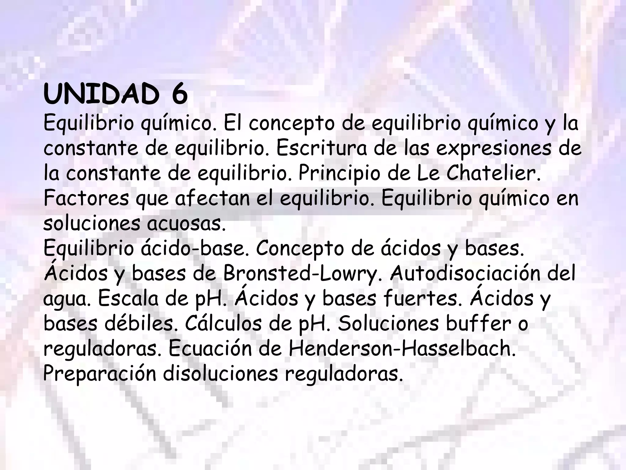 UNIDAD 6  Equilibrio químico. El concepto de equilibrio químico y la constante de equilibrio. Escritura de las expresiones de la constante de equilibrio. Principio de Le Chatelier. Factores que afectan el equilibrio. Equilibrio químico en soluciones acuosas. Equilibrio ácido-base. Concepto de ácidos y bases. Ácidos y bases de Bronsted-Lowry. Autodisociación del agua. Escala de pH. Ácidos y bases fuertes. Ácidos y bases débiles. Cálculos de pH. Soluciones buffer o reguladoras. Ecuación de Henderson-Hasselbach. Preparación disoluciones reguladoras. 