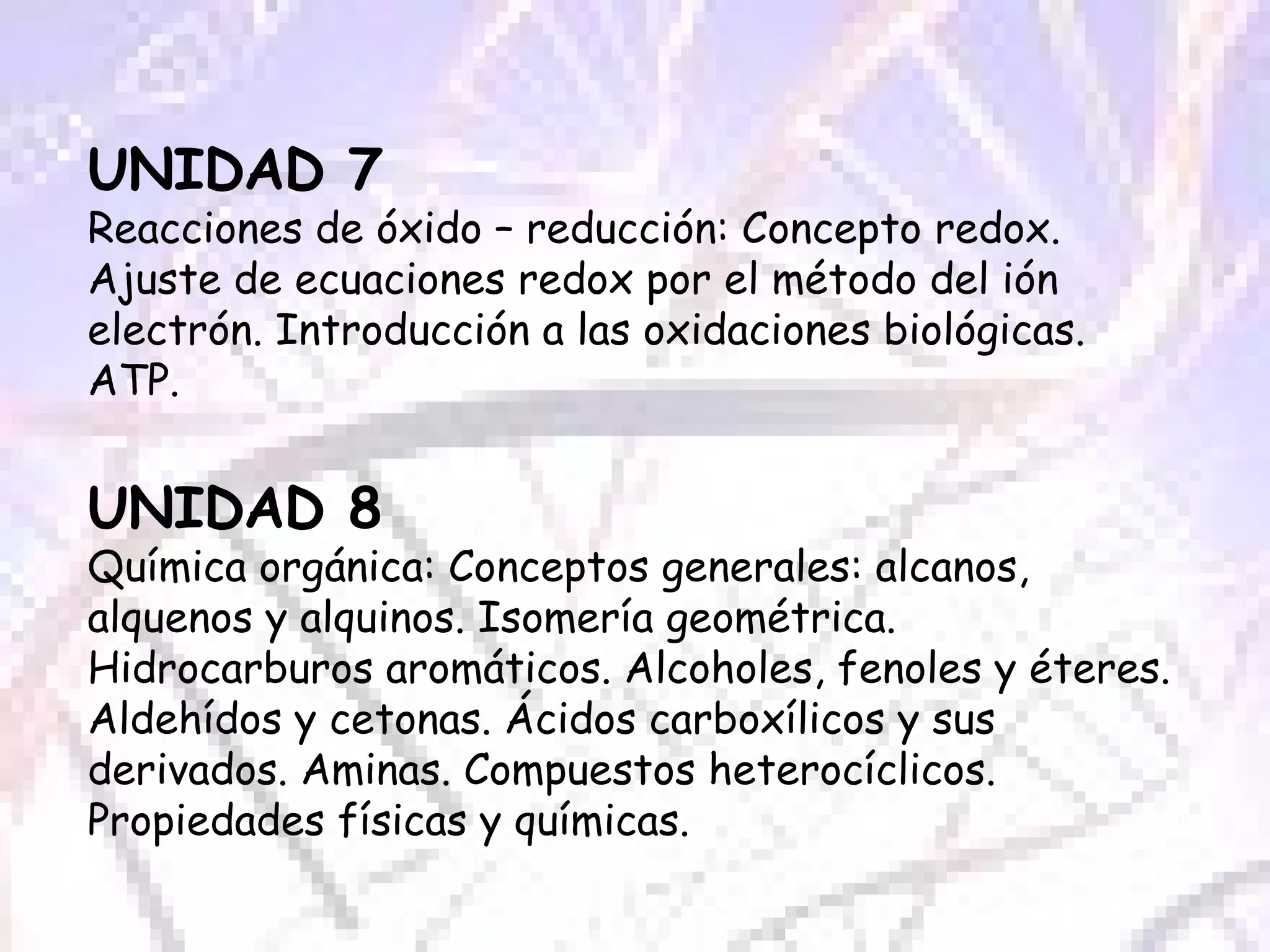UNIDAD 7 Reacciones de óxido – reducción: Concepto redox. Ajuste de ecuaciones redox por el método del ión electrón. Introducción a las oxidaciones biológicas. ATP. UNIDAD 8 Química orgánica: Conceptos generales: alcanos, alquenos y alquinos. Isomería geométrica. Hidrocarburos aromáticos. Alcoholes, fenoles y éteres. Aldehídos y cetonas. Ácidos carboxílicos y sus derivados. Aminas. Compuestos heterocíclicos. Propiedades físicas y químicas. 