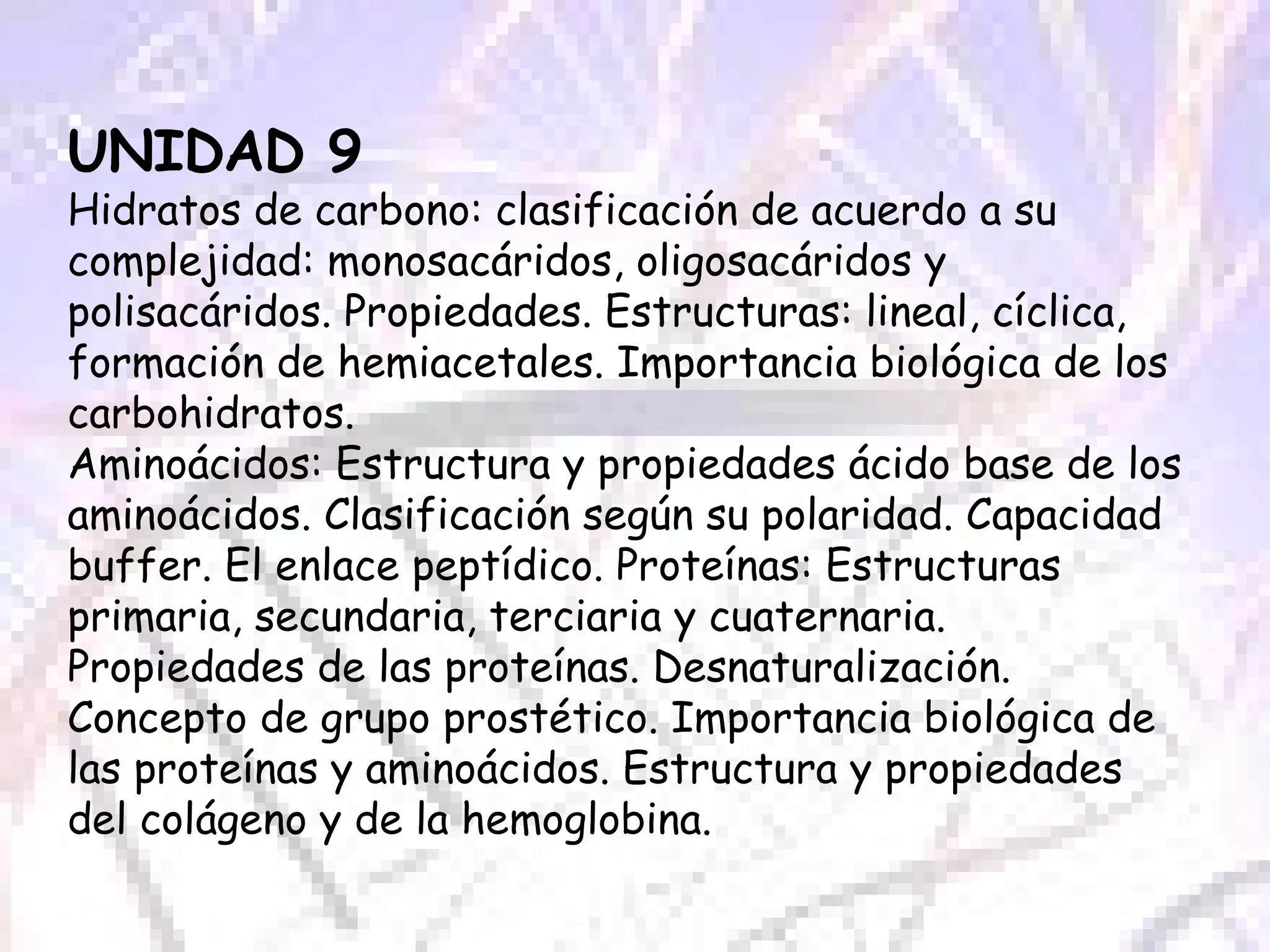 UNIDAD 9 Hidratos de carbono: clasificación de acuerdo a su complejidad: monosacáridos, oligosacáridos y polisacáridos. Propiedades. Estructuras: lineal, cíclica, formación de hemiacetales. Importancia biológica de los carbohidratos. Aminoácidos: Estructura y propiedades ácido base de los aminoácidos. Clasificación según su polaridad. Capacidad buffer. El enlace peptídico. Proteínas: Estructuras primaria, secundaria, terciaria y cuaternaria. Propiedades de las proteínas. Desnaturalización. Concepto de grupo prostético. Importancia biológica de las proteínas y aminoácidos. Estructura y propiedades del colágeno y de la hemoglobina.  