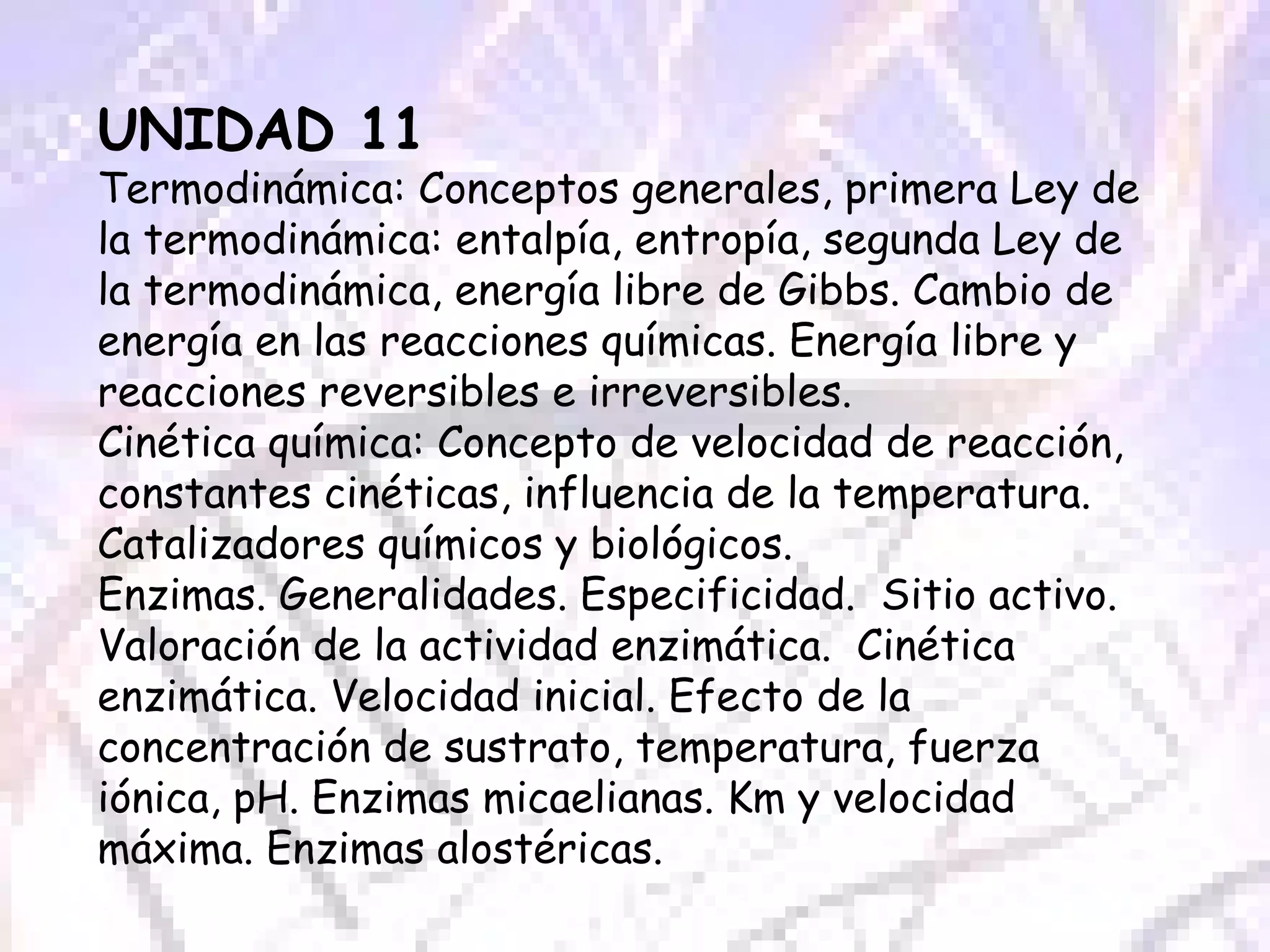 UNIDAD 11 Termodinámica: Conceptos generales, primera Ley de la termodinámica: entalpía, entropía, segunda Ley de la termodinámica, energía libre de Gibbs. Cambio de energía en las reacciones químicas. Energía libre y reacciones reversibles e irreversibles. Cinética química: Concepto de velocidad de reacción, constantes cinéticas, influencia de la temperatura. Catalizadores químicos y biológicos. Enzimas. Generalidades. Especificidad.  Sitio activo. Valoración de la actividad enzimática.  Cinética enzimática. Velocidad inicial. Efecto de la concentración de sustrato, temperatura, fuerza iónica, pH. Enzimas micaelianas. Km y velocidad máxima. Enzimas alostéricas. 