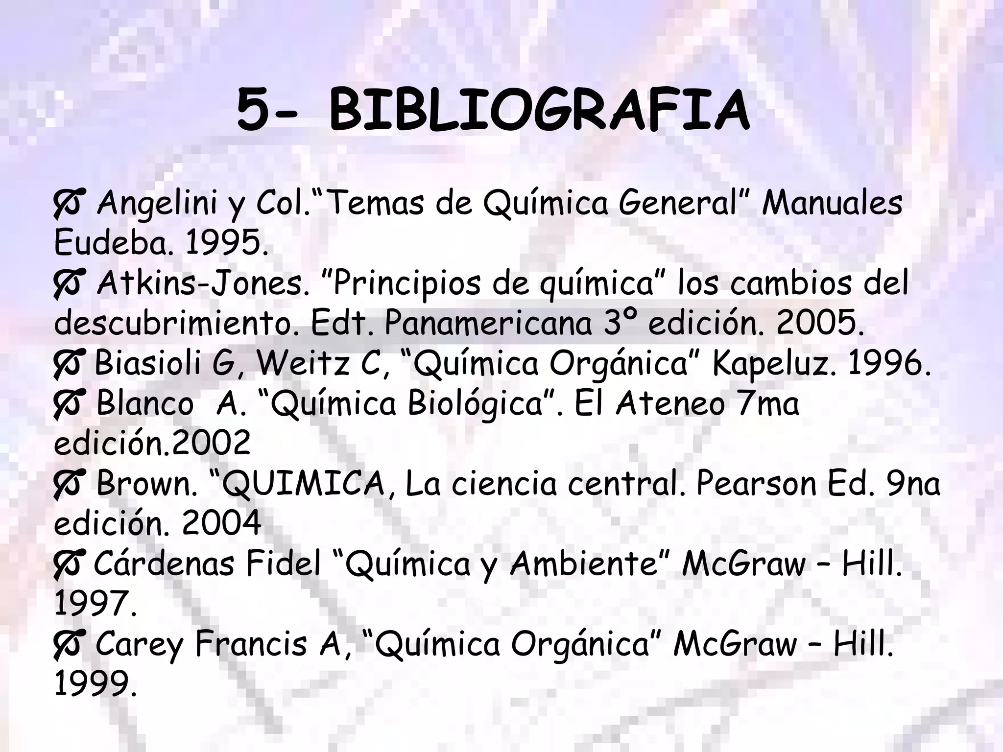 5- BIBLIOGRAFIA      Angelini y Col.“Temas de Química General” Manuales Eudeba. 1995.    Atkins-Jones. ”Principios de química” los cambios del descubrimiento. Edt. Panamericana 3º edición. 2005.    Biasioli G, Weitz C, “Química Orgánica” Kapeluz. 1996.    Blanco  A. “Química Biológica”. El Ateneo 7ma edición.2002    Brown. “QUIMICA, La ciencia central. Pearson Ed. 9na edición. 2004    Cárdenas Fidel “Química y Ambiente” McGraw – Hill. 1997.    Carey Francis A, “Química Orgánica” McGraw – Hill. 1999. 