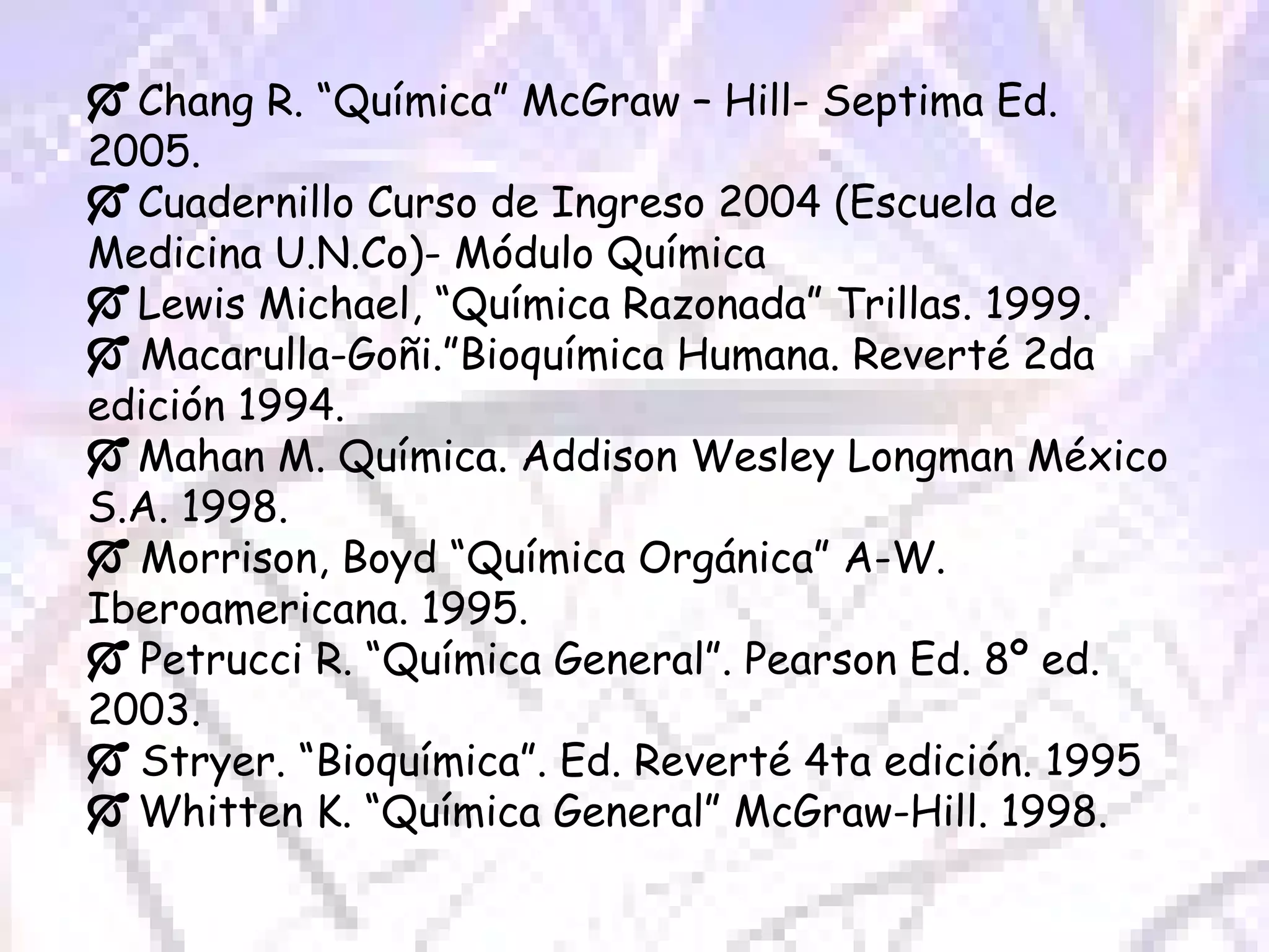    Chang R. “Química” McGraw – Hill- Septima Ed. 2005.    Cuadernillo Curso de Ingreso 2004 (Escuela de Medicina U.N.Co)- Módulo Química     Lewis Michael, “Química Razonada” Trillas. 1999.    Macarulla-Goñi.”Bioquímica Humana. Reverté 2da edición 1994.    Mahan M. Química. Addison Wesley Longman México S.A. 1998.    Morrison, Boyd “Química Orgánica” A-W. Iberoamericana. 1995.    Petrucci R. “Química General”. Pearson Ed. 8º ed. 2003.    Stryer. “Bioquímica”. Ed. Reverté 4ta edición. 1995    Whitten K. “Química General” McGraw-Hill. 1998. 