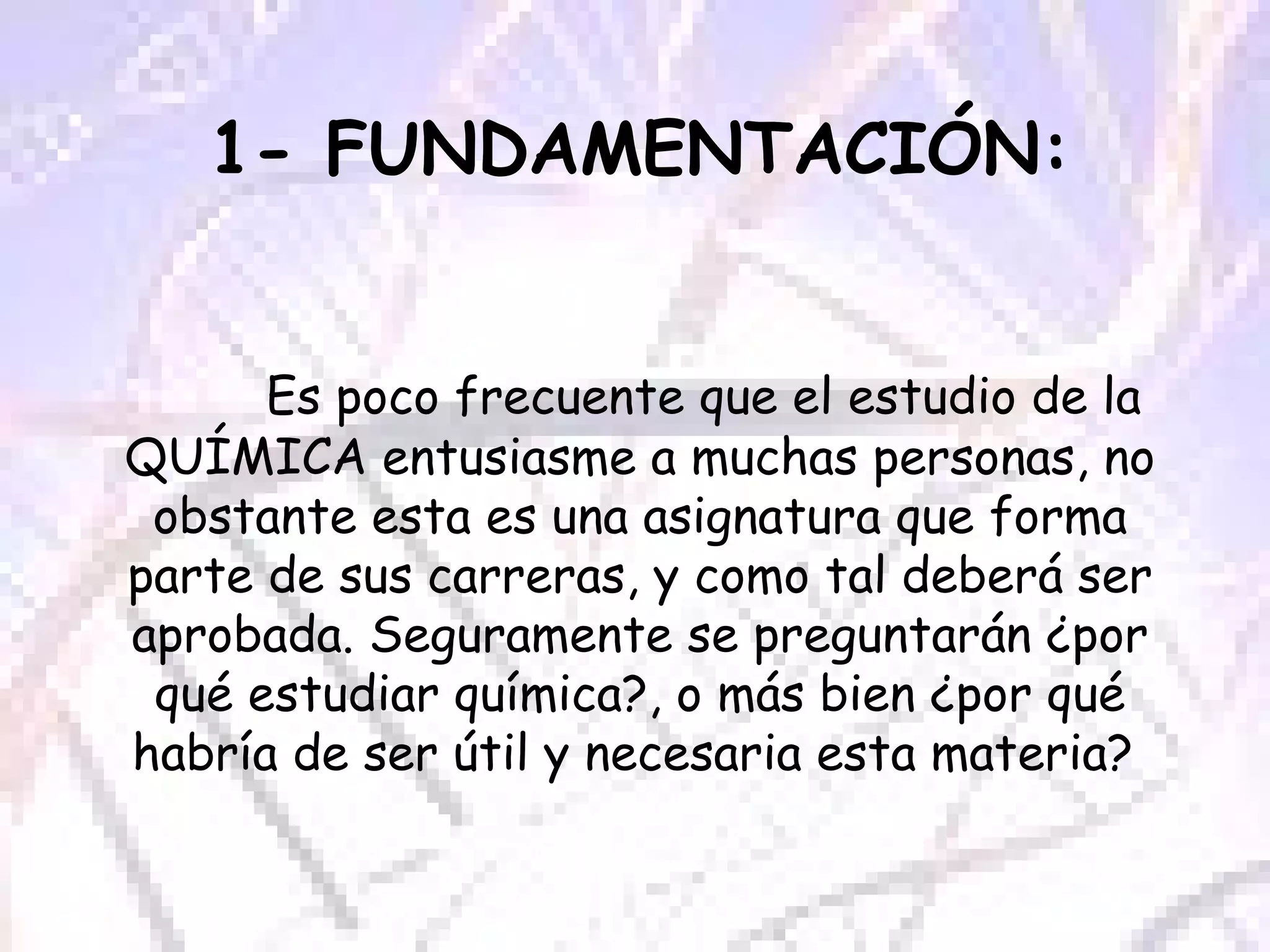 1- FUNDAMENTACIÓN: Es poco frecuente que el estudio de la QUÍMICA entusiasme a muchas personas, no obstante esta es una asignatura que forma parte de sus carreras, y como tal deberá ser aprobada. Seguramente se preguntarán ¿por qué estudiar química?, o más bien ¿por qué habría de ser útil y necesaria esta materia?  