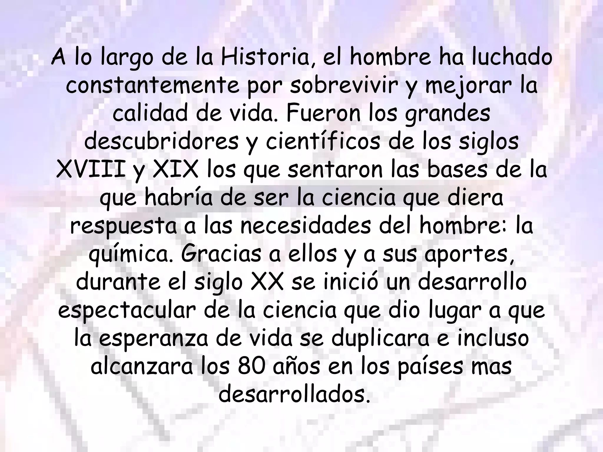 A lo largo de la Historia, el hombre ha luchado constantemente por sobrevivir y mejorar la calidad de vida. Fueron los grandes descubridores y científicos de los siglos XVIII y XIX los que sentaron las bases de la que habría de ser la ciencia que diera respuesta a las necesidades del hombre: la química. Gracias a ellos y a sus aportes, durante el siglo XX se inició un desarrollo espectacular de la ciencia que dio lugar a que la esperanza de vida se duplicara e incluso alcanzara los 80 años en los países mas desarrollados.  