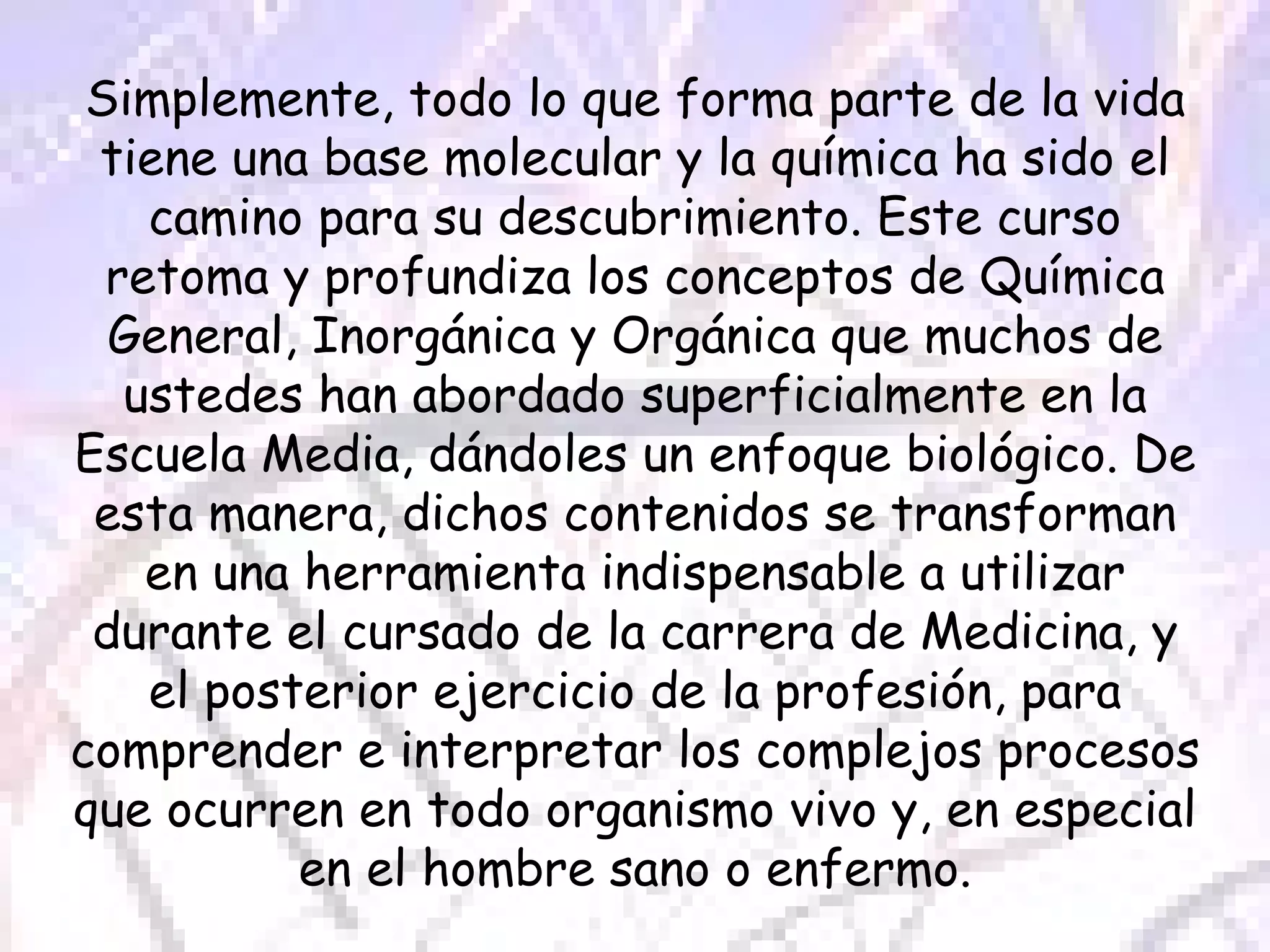 Simplemente, todo lo que forma parte de la vida tiene una base molecular y la química ha sido el camino para su descubrimiento. Este curso retoma y profundiza los conceptos de Química General, Inorgánica y Orgánica que muchos de ustedes han abordado superficialmente en la Escuela Media, dándoles un enfoque biológico. De esta manera, dichos contenidos se transforman en una herramienta indispensable a utilizar durante el cursado de la carrera de Medicina, y el posterior ejercicio de la profesión, para comprender e interpretar los complejos procesos que ocurren en todo organismo vivo y, en especial en el hombre sano o enfermo. 
