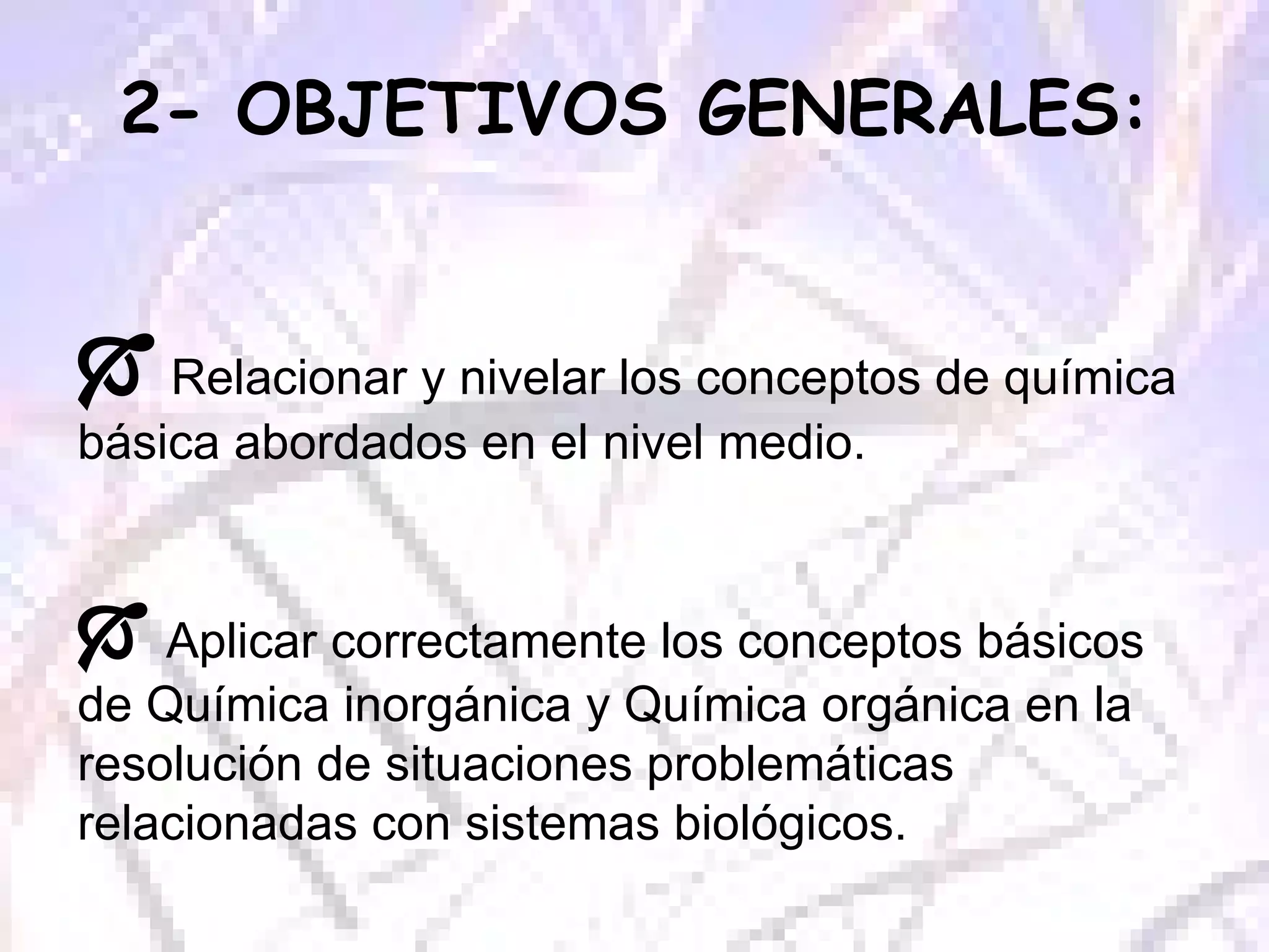 2- OBJETIVOS GENERALES:    Relacionar y nivelar los conceptos de química básica abordados en el nivel medio.     Aplicar correctamente los conceptos básicos de Química inorgánica y Química orgánica en la resolución de situaciones problemáticas relacionadas con sistemas biológicos. 