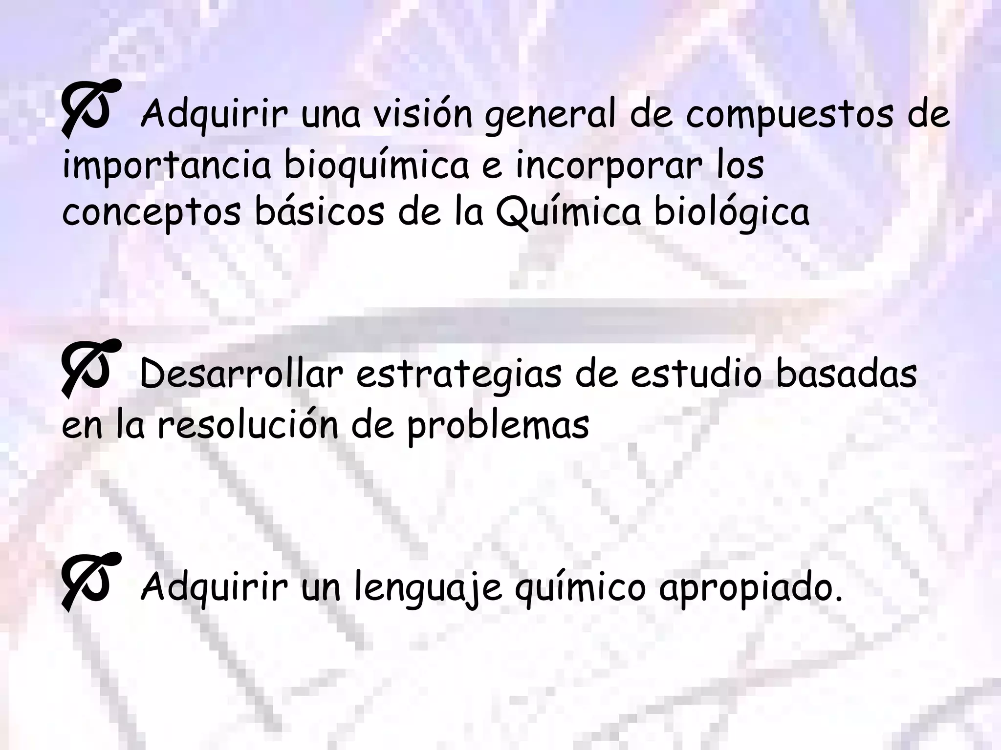    Adquirir una visión general de compuestos de importancia bioquímica e incorporar los conceptos básicos de la Química biológica     Desarrollar estrategias de estudio basadas en la resolución de problemas    Adquirir un lenguaje químico apropiado.  