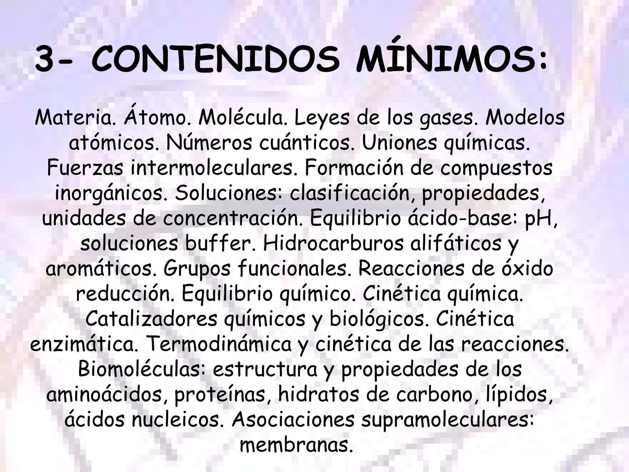 3- CONTENIDOS MÍNIMOS:  Materia. Átomo. Molécula. Leyes de los gases. Modelos atómicos. Números cuánticos. Uniones químicas. Fuerzas intermoleculares. Formación de compuestos inorgánicos. Soluciones: clasificación, propiedades, unidades de concentración. Equilibrio ácido-base: pH, soluciones buffer. Hidrocarburos alifáticos y aromáticos. Grupos funcionales. Reacciones de óxido reducción. Equilibrio químico. Cinética química. Catalizadores químicos y biológicos. Cinética enzimática. Termodinámica y cinética de las reacciones. Biomoléculas: estructura y propiedades de los aminoácidos, proteínas, hidratos de carbono, lípidos, ácidos nucleicos. Asociaciones supramoleculares: membranas.  