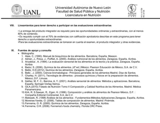 Universidad Autónoma de Nuevo León
Facultad de Salud Pública y Nutrición
Licenciatura en Nutrición
RC-07-154
REV01-11/14
VIII. Lineamientos para tener derecho a participar en las evaluaciones extraordinarias
• La entrega del producto integrador es requisito para las oportunidadades ordinarias y extraordinarias, con al menos
80% de contenido.
• Es requisito cumplir con el 70% de evidencias con calificación aprobatoria descritas en este programa para tener
derecho a oportunidades extraordinarias
•Para las evaluaciones extraordinarias se tomaran en cuenta el examen, el producto integrador y otras evidencias.
IX. Fuentes de apoyo y consulta
 Bibliografía:
1. Alais, C. (1990). Manual de bioquímica de los alimentos. Barcelona, España. Masson.
2. Adrian, J., Potus, J., Poiffait, A. (2000). Análisis nutricional de los alimentos. Zaragoza, España. Acribia.
3. Anzaldúa , A. (1994). La evaluación sensorial de los alimentos en la teoría y la práctica. Zaragoza, España.
Acribia
4. Badui, S. (2006). Química de los alimentos. (4ª ed.) México: Pearson Educación de México, S.A. de C.V.
5. Belitz, H.D.(2012). Química de los alimentos. Zaragoza, España, Acribia.
6. Bello , J. (2000). Ciencia bromatológica : Principios generales de los alimentos Madrid. Díaz de Santos.
7. Charley, H. (2011). Tecnología de alimentos : procesos químicos y físicos en la preparación de alimentos.
México, D.F. Limusa.
8. Ibáñez, M. F. C., Barcina, A. Y. (2001). Análisis sensorial de alimentos: Métodos y aplicaciones. Barcelona,
España. Springer-Verlag Ibérica.
9. Gil,A.(2010).Tratado de Nutrición Tomo II Composición y Calidad Nutritiva de los Alimentos. Madrid. Médica
Panamericana.
10.Kirk, R. S.Sawyer, R.. Egan, H. (1996). Composición y análisis de alimentos de Pearson México, D.F. :
Compañía Editorial Continental, S.A. de C.V.
11.Matissek, R. (1998) Análisis de los alimentos : Fundamentos-Métodos-Aplicaciones Zaragoza, España, Acribia.
12.Moreiras-Varela, O. (2006). Tablas de composición de alimentos. Madrid: Pirámide.
13.Fennema, O. R. (2000). Química de los alimentos. Zaragoza, España. Acribia.
14.Fennema, O.R. (2008). Fennema's foods chemistry. Florida.CRC Press.
 